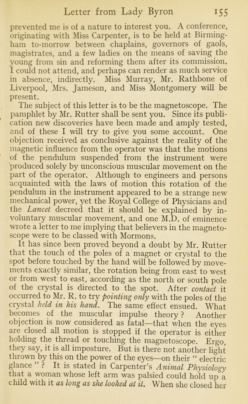 prevented me is of a nature to interest you. A conference, originating with Miss Carpenter, is to be held at Birming- ham to-morrow between chaplains, governors of gaols, magistrates, and a few ladies on the means of saving the young from sin and reforming them after its commission. I could not attend, and perhaps can render as much service in absence, indirectly. Miss Murray, Mr. Rathbone of Liverpool, Mrs. Jameson, and Miss Montgomery will be present. The subject of this letter is to be the magnetoscope. The pamphlet by Mr. Rutter shall be sent you. Since its publi- cation new discoveries have been made and amply tested, and of these I will try to give you some account. One objection received as conclusive against the reality of the magnetic influence from the operator was that the motions of the pendulum suspended from the instrument were produced solely by unconscious muscular movement on the part of the operator. Although to engineers and persons acquainted with the laws of motion this rotation of the pendulum in the instrument appeared to be a strange new mechanical power, yet the Royal College of Physicians and the Lancet decreed that it should be explained by in- voluntary muscular movement, and one M.D. of eminence wrote a letter to me implying that believers in the magneto- scope were to be classed with Mormons. It has since been proved beyond a doubt by Mr. Rutter that the touch of the poles of a magnet or crystal to the spot before touched by the hand will be followed by move- ments exactly similar, the rotation being from east to west or from west to east, according as the north or south pole of the crystal is directed to the spot. After contact it occurred to Mr. R. to try pointing only with the poles of the crystal held in his hand. The same effect ensued. What becomes of the muscular impulse theory ? Another objection is now considered as fatal—that when the eyes are closed all motion is stopped if the operator is either holding the thread or touching the magnetoscope. Ergo, they say, it is all imposture. But is there not another light thrown by this on the power of the eyes—on their “ electric glance ? It is stated in Carpenter’s Animal Physiology that a woman whose left arm was palsied could hold up a child with it as long as she looked at it. When she closed her