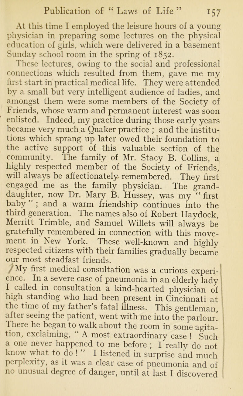 At this time I employed the leisure hours of a young physician in preparing some lectures on the physical education of girls, which were delivered in a basement Sunday school room in the spring of 1852. These lectures, owing to the social and professional connections which resulted from them, gave me my first start in practical medical life. They were attended by a small but very intelligent audience of ladies, and amongst them were some members of the Society of Friends, whose warm and permanent interest was soon enlisted. Indeed, my practice during those early years became very much a Quaker practice ; and the institu- tions which sprang up later owed their foundation to the active support of this valuable section of the community. The family of Mr. Stacy B. Collins, a highly respected member of the Society of Friends, will always be affectionately remembered. They first engaged me as the family physician. The grand- daughter, now Dr. Mary B. Hussey, was my  first baby ” ; and a warm friendship continues into the third generation. The names also of Robert Haydock, Merritt Trimble, and Samuel Willets will always be gratefully remembered in connection with this move- ment in New York. These well-known and highly respected citizens with their families gradually became our most steadfast friends. /My first medical consultation was a curious experi- ence. In a severe case of pneumonia in an elderly lady I called in consultation a kind-hearted physician of high standing who had been present in Cincinnati at the time of my father’s fatal illness. This gentleman, after seeing the patient, went with me into the parlour! There he began to walk about the room in some agita- tion, exclaiming, “ A most extraordinary case ! Such a one never happened to me before ; I really do not know what to do ! ” I listened in surprise and much perplexity, as it was a clear case of pneumonia and of no unusual degree of danger, until at last I discovered