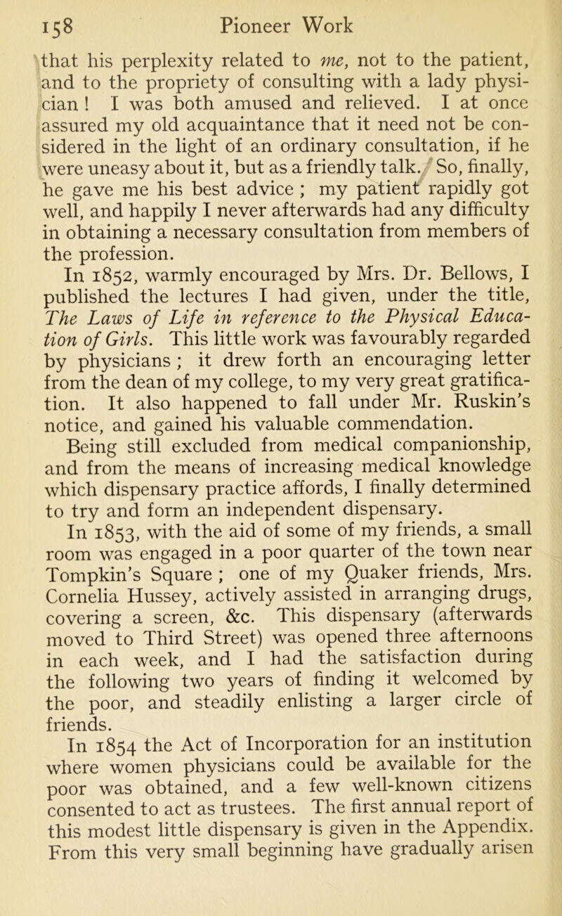 that his perplexity related to me, not to the patient, and to the propriety of consulting with a lady physi- cian ! I was both amused and relieved. I at once assured my old acquaintance that it need not be con- sidered in the light of an ordinary consultation, if he were uneasy about it, but as a friendly talk. So, finally, he gave me his best advice ; my patient rapidly got well, and happily I never afterwards had any difficulty in obtaining a necessary consultation from members of the profession. In 1852, warmly encouraged by Mrs. Dr. Bellows, I published the lectures I had given, under the title, The Laws of Life in reference to the Physical Educa- tion of Girls. This little work was favourably regarded by physicians ; it drew forth an encouraging letter from the dean of my college, to my very great gratifica- tion. It also happened to fall under Mr. Ruskin’s notice, and gained his valuable commendation. Being still excluded from medical companionship, and from the means of increasing medical knowledge which dispensary practice affords, I finally determined to try and form an independent dispensary. In 1853, with the aid of some of my friends, a small room was engaged in a poor quarter of the town near Tompkins Square ; one of my Quaker friends, Mrs. Cornelia Hussey, actively assisted in arranging drugs, covering a screen, &c. This dispensary (afterwards moved to Third Street) was opened three afternoons in each week, and I had the satisfaction during the following two years of finding it welcomed by the poor, and steadily enlisting a larger circle of friends. In 1854 the Act of Incorporation for an institution where women physicians could be available for the poor was obtained, and a few well-known citizens consented to act as trustees. The first annual report of this modest little dispensary is given in the Appendix. From this very small beginning have gradually arisen