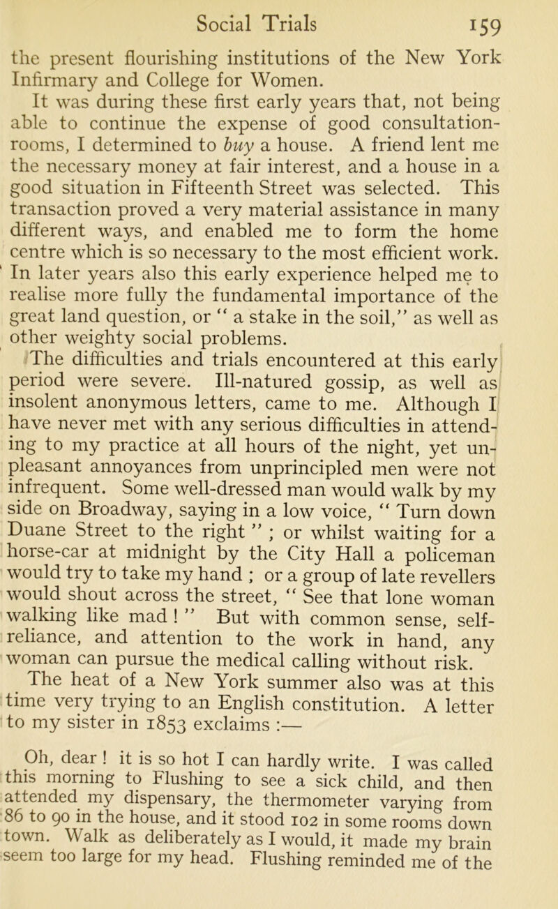 the present flourishing institutions of the New York Infirmary and College for Women. It was during these first early years that, not being able to continue the expense of good consultation- rooms, I determined to buy a house. A friend lent me the necessary money at fair interest, and a house in a good situation in Fifteenth Street was selected. This transaction proved a very material assistance in many different ways, and enabled me to form the home centre which is so necessary to the most efficient work. In later years also this early experience helped me to realise more fully the fundamental importance of the great land question, or  a stake in the soil/’ as well as other weighty social problems. The difficulties and trials encountered at this early period were severe. Ill-natured gossip, as well as insolent anonymous letters, came to me. Although I have never met with any serious difficulties in attend- ing to my practice at all hours of the night, yet un- pleasant annoyances from unprincipled men were not infrequent. Some well-dressed man would walk by my side on Broadway, saying in a low voice, “ Turn down Duane Street to the right ” ; or whilst waiting for a horse-car at midnight by the City Hall a policeman would try to take my hand ; or a group of late revellers would shout across the street, “ See that lone woman walking like mad ! ” But with common sense, self- reliance, and attention to the work in hand, any woman can pursue the medical calling without risk. The heat of a New York summer also was at this time very trying to an English constitution. A letter to my sister in 1853 exclaims :— Oh, dear ! it is so hot I can hardly write. I was called this morning to Flushing to see a sick child, and then attended my dispensary, the thermometer varying from 86 to 90 in the house, and it stood 102 in some rooms down town. Walk as deliberately as I would, it made my brain seem too large for my head. Flushing reminded me of the