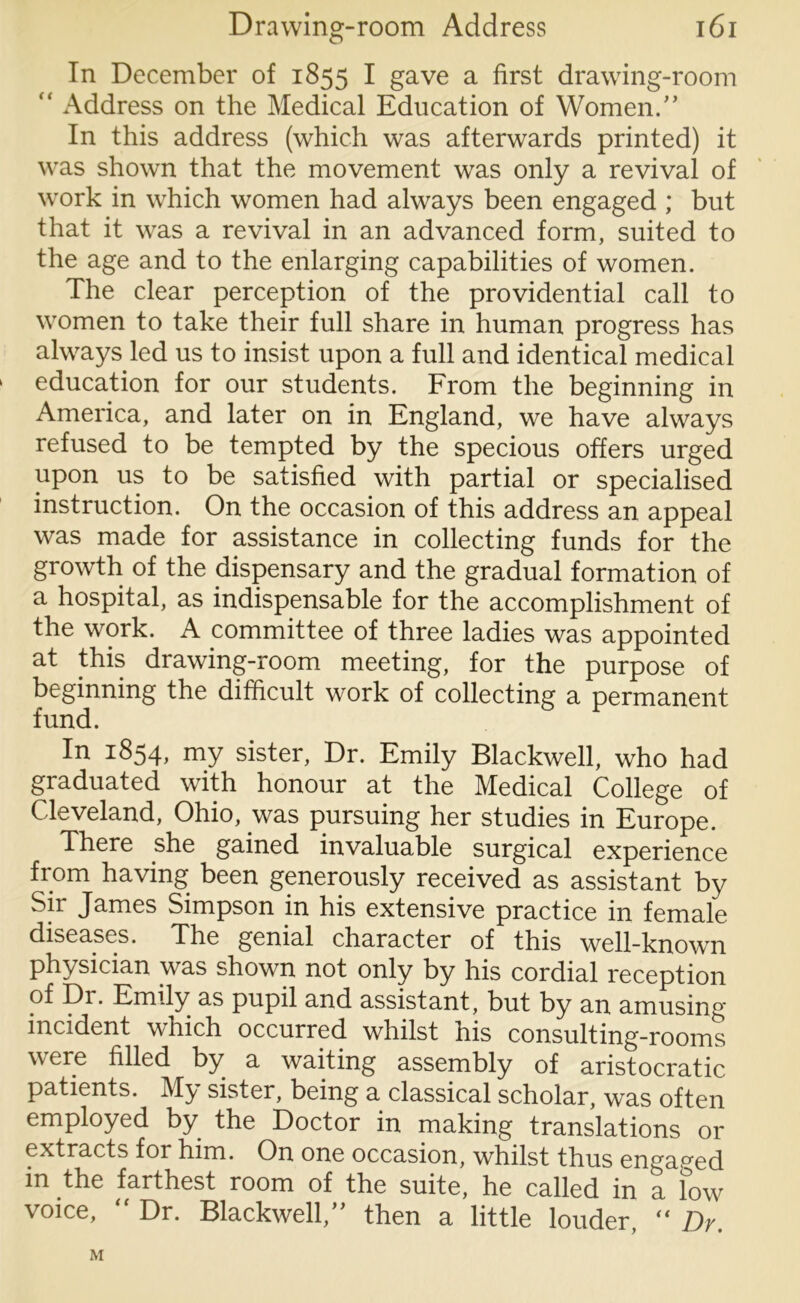 In December of 1855 I gave a first drawing-room “ Address on the Medical Education of Women/’ In this address (which was afterwards printed) it was shown that the movement was only a revival of work in which women had always been engaged ; but that it was a revival in an advanced form, suited to the age and to the enlarging capabilities of women. The clear perception of the providential call to women to take their full share in human progress has always led us to insist upon a full and identical medical education for our students. From the beginning in America, and later on in England, we have always refused to be tempted by the specious offers urged upon us to be satisfied with partial or specialised instruction. On the occasion of this address an appeal was made for assistance in collecting funds for the growth of the dispensary and the gradual formation of a hospital, as indispensable for the accomplishment of the work. A committee of three ladies was appointed at this drawing-room meeting, for the purpose of beginning the difficult work of collecting a permanent fund. In 1854, my sister, Dr. Emily Blackwell, who had graduated with honour at the Medical College of Cleveland, Ohio, was pursuing her studies in Europe. There she gained invaluable surgical experience from having been generously received as assistant by Sir James Simpson in his extensive practice in female diseases. The genial character of this well-known physician was shown not only by his cordial reception of Di. Emily as pupil and assistant, but by an amusing incident which occurred whilst his consulting-rooms were filled by a waiting assembly of aristocratic patients. M3/ sister, being a classical scholar, was often employed by the Doctor in making translations or extracts for him. On one occasion, whilst thus engaged in the farthest room of the suite, he called in a low voice, Dr. Blackwell, then a little louder, (i Dy. M