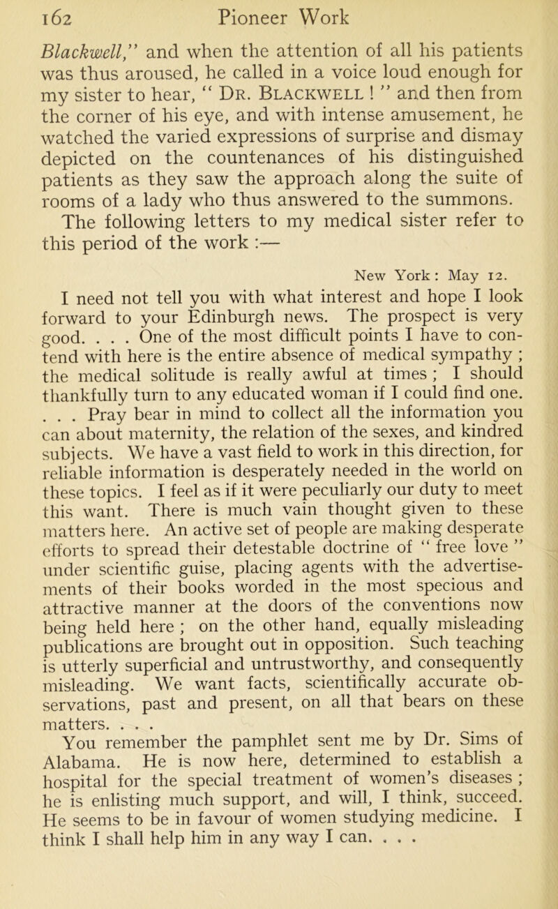 Blackwell ” and when the attention of all his patients was thus aroused, he called in a voice loud enough for my sister to hear, “ Dr. Blackwell ! ” and then from the corner of his eye, and with intense amusement, he watched the varied expressions of surprise and dismay depicted on the countenances of his distinguished patients as they saw the approach along the suite of rooms of a lady who thus answered to the summons. The following letters to my medical sister refer to this period of the work :— New York : May 12. I need not tell you with what interest and hope I look forward to your Edinburgh news. The prospect is very good. . . . One of the most difficult points I have to con- tend with here is the entire absence of medical sympathy ; the medical solitude is really awful at times ; I should thankfully turn to any educated woman if I could find one. Pray bear in mind to collect all the information you can about maternity, the relation of the sexes, and kindred subjects. We have a vast field to work in this direction, for reliable information is desperately needed in the world on these topics. I feel as if it were peculiarly our duty to meet this want. There is much vain thought given to these matters here. An active set of people are making desperate efforts to spread their detestable doctrine of “ free love ” under scientific guise, placing agents with the advertise- ments of their books worded in the most specious and attractive manner at the doors of the conventions now being held here ; on the other hand, equally misleading publications are brought out in opposition. Such teaching is utterly superficial and untrustworthy, and consequently misleading. We want facts, scientifically accurate ob- servations, past and present, on all that bears on these matters. . . . You remember the pamphlet sent me by Dr. Sims of Alabama. He is now here, determined to establish a hospital for the special treatment of women’s diseases ; he is enlisting much support, and will, I think, succeed. He seems to be in favour of women studying medicine. I think I shall help him in any way I can. . . .