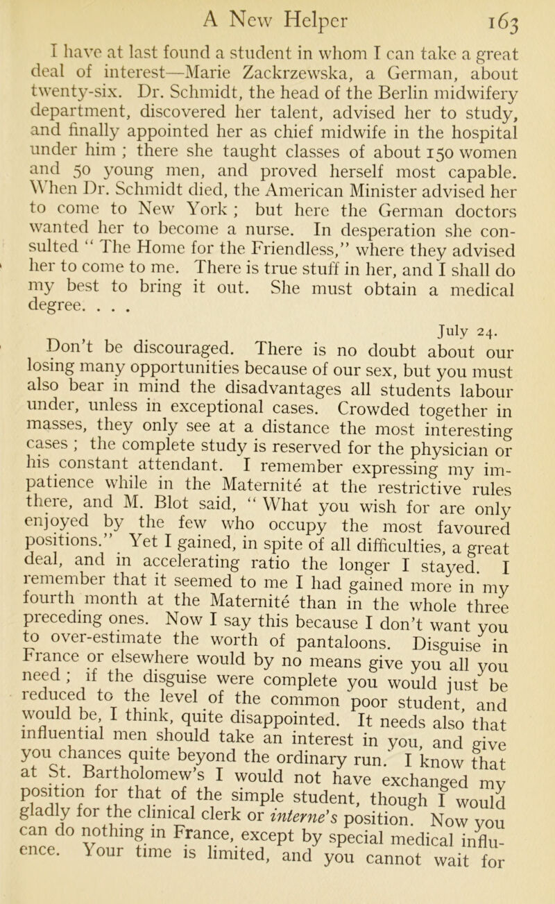 I have at last found a student in whom T can take a great deal of interest—Marie Zackrzewska, a German, about twenty-six. Dr. Schmidt, the head of the Berlin midwifery department, discovered her talent, advised her to study, and finally appointed her as chief midwife in the hospital under him ; there she taught classes of about 150 women and 50 young men, and proved herself most capable. \\ hen Dr. Schmidt died, the American Minister advised her to come to New York ; but here the German doctors wanted her to become a nurse. In desperation she con- sulted “ I he Home for the Friendless,” where they advised her to come to me. There is true stuff in her, and I shall do my best to bring it out. She must obtain a medical degree. . . . J U1 v T • Don’t be discouraged. There is no doubt about our losing many opportunities because of our sex, but you must also bear in mind the disadvantages all students labour under, unless in exceptional cases. Crowded together in masses, they only see at a distance the most interesting cases , the complete study is reserved for the physician or his constant attendant. I remember expressing my im- patience while in the Maternite at the restrictive rules there, and M. Blot said, “ What you wish for are only enjoyed by the few who occupy the most favoured positions. . Yet I gained, in spite of all difficulties, a great deal, and in accelerating ratio the longer I stayed I remember that it seemed to me I had gamed more in my fourth month at the Maternite than in the whole three preceding ones. Now I say this because I don’t want you to over-estimate the worth of pantaloons. Disguise in Fiance 01 elsewhere would by no means give you all you need ; if the disguise were complete you would just be reduced to the level of the common poor student,' and would be I think, quite disappointed. It needs also that influential men should take an interest in you and dve you chances quite beyond the ordinary run.' I know that at St. Bartholomew’s I would not have exchanged mV P™ 10? io* thf.t rfthe simple student, though I would g ad y for the clinical clerk or interne's position. Now vou can do nothing in France, except by special medical influ- ence. Your time is limited, and you cannot wait for