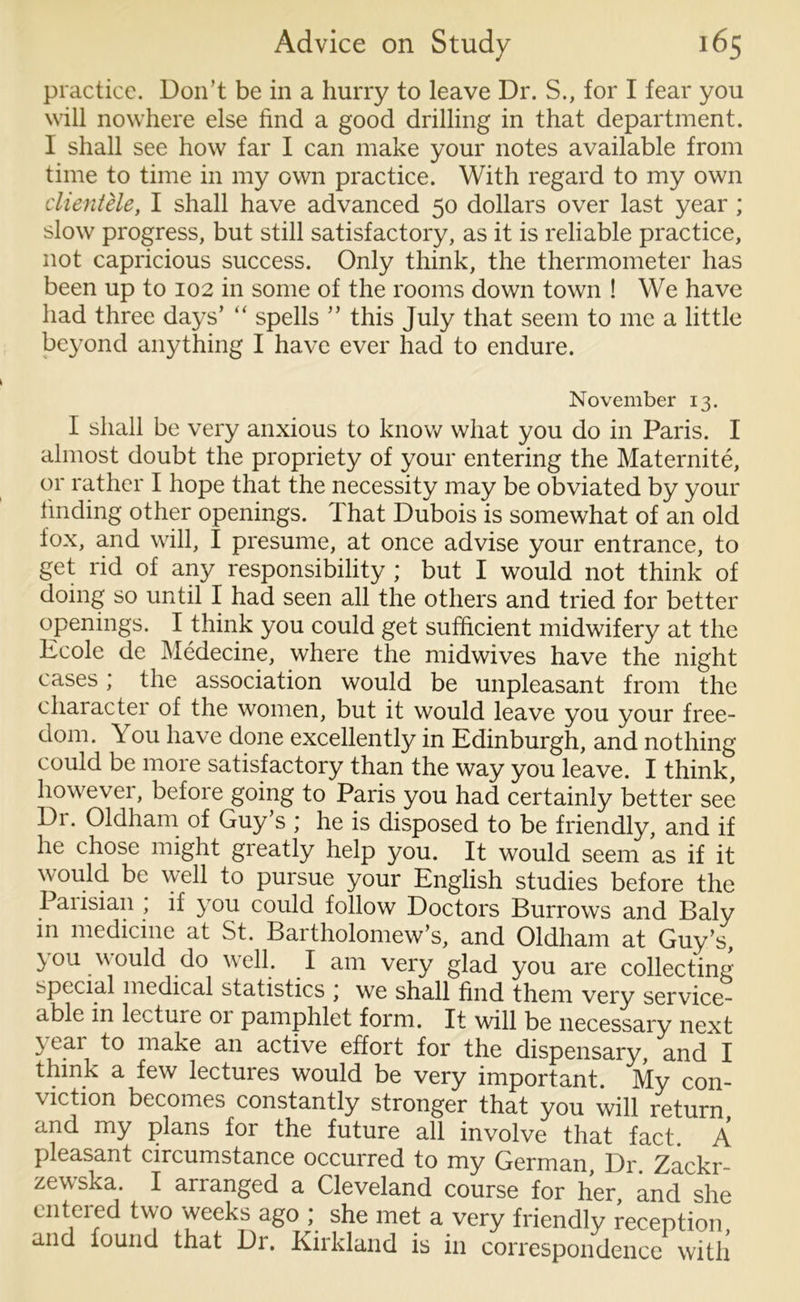 practice. Don’t be in a hurry to leave Dr. S., for I fear you will nowhere else find a good drilling in that department. I shall see how far I can make your notes available from time to time in my own practice. With regard to my own clientele, I shall have advanced 50 dollars over last year ; slow progress, but still satisfactory, as it is reliable practice, not capricious success. Only think, the thermometer has been up to 102 in some of the rooms down town ! We have had three days’ “ spells ” this July that seem to me a little beyond anything I have ever had to endure. November 13. I shall be very anxious to know what you do in Paris. I almost doubt the propriety of your entering the Maternite, or rather I hope that the necessity may be obviated by your finding other openings. That Dubois is somewhat of an old fox, and will, I presume, at once advise your entrance, to get rid of any responsibility ; but I would not think of doing so until I had seen all the others and tried for better openings. I think you could get sufficient midwifery at the Ecole de Medecine, where the midwives have the night cases; the association would be unpleasant from the chaiacter of the women, but it would leave you your free- dom. You have done excellently in Edinburgh, and nothing could be more satisfactory than the way you leave. I think, however, before going to Paris you had certainly better see Di. Oldham of Guy’s ; he is disposed to be friendly, and if he chose might greatly help you. It would seem as if it would be well to pursue your English studies before the Paiisian ; if you could follow Doctors Burrows and Baly in medicine at St. Bartholomew’s, and Oldham at Guy’s, you would do well. I am very glad you are collecting special medical statistics , we shall find them very service- d-blc in lectuie 01 pamphlet form. It will be necessary next \ tar to make an active effort for the dispensary, and I think a few lectures would be very important. My con- \ iction becomes constantly stronger that you will return and my plans for the future all involve that fact A pleasant circumstance occurred to my German Dr Zackr- zewska. I arranged a Cleveland course for her and she entered two weeks ago ; she met a very friendly reception and found that Dr. Kirkland is in correspondence with