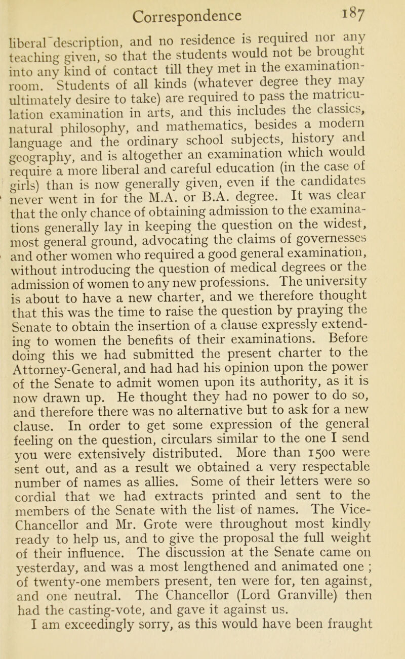 liberardescription, and no residence is required nor any teaching given, so that the students would not be brought into any kind of contact till they met in the examination- room. ' Students of all kinds (whatever degree they may ultimately desire to take) are required to pass the matricu- lation examination in arts, and this includes the classics, natural philosophy, and mathematics, besides a modem language and the ordinary school subjects, histoiy an geography, and is altogether an examination which would require a more liberal and careful education (in the case of girls) than is now generally given, even if the candidates never went in for the M.A. or B.A. degree. It was cleai that the only chance of obtaining admission to the examina- tions generally lay in keeping the question on the widest, most general ground, advocating the claims of governesses and other women who required a good general examination, without introducing the question of medical degrees or the admission of women to any new professions. The university is about to have a new charter, and we therefore thought that this was the time to raise the question by praying the Senate to obtain the insertion of a clause expressly extend- ing to women the benefits of their examinations. Before doing this we had submitted the present charter to the Attorney-General, and had had his opinion upon the power of the Senate to admit women upon its authority, as it is now drawn up. He thought they had no power to do so, and therefore there was no alternative but to ask for a new clause. In order to get some expression of the general feeling on the question, circulars similar to the one I send you were extensively distributed. More than 1500 were sent out, and as a result we obtained a very respectable number of names as allies. Some of their letters were so cordial that we had extracts printed and sent to the members of the Senate with the list of names. The Vice- Chancellor and Mr. Grote were throughout most kindly ready to help us, and to give the proposal the full weight of their influence. The discussion at the Senate came 011 yesterday, and was a most lengthened and animated one ; of twenty-one members present, ten were for, ten against, and one neutral. The Chancellor (Lord Granville) then had the casting-vote, and gave it against us. I am exceedingly sorry, as this would have been fraught