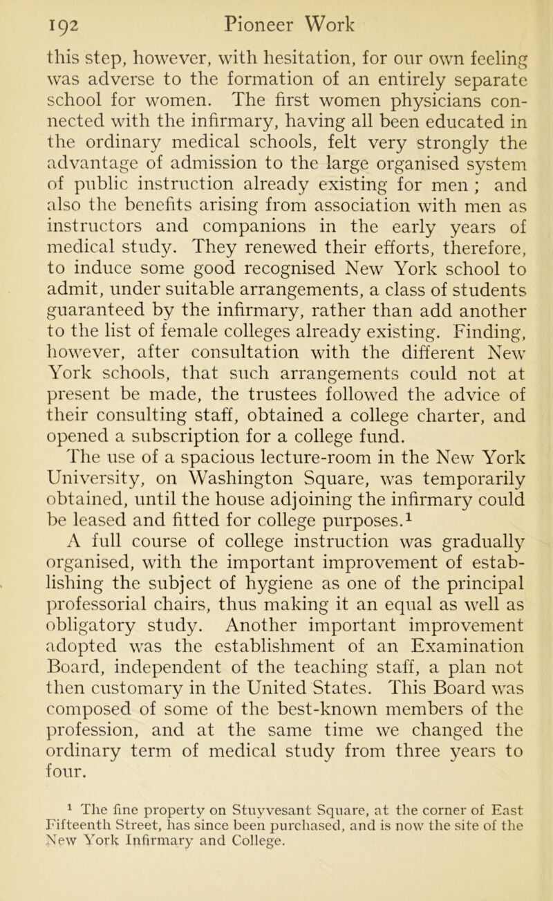 this step, however, with hesitation, for our own feeling was adverse to the formation of an entirely separate school for women. The first women physicians con- nected with the infirmary, having all been educated in the ordinary medical schools, felt very strongly the advantage of admission to the large organised system of public instruction already existing for men ; and also the benefits arising from association with men as instructors and companions in the early years of medical study. They renewed their efforts, therefore, to induce some good recognised New York school to admit, under suitable arrangements, a class of students guaranteed by the infirmary, rather than add another to the list of female colleges already existing. Finding, however, after consultation with the different New York schools, that such arrangements could not at present be made, the trustees followed the advice of their consulting staff, obtained a college charter, and opened a subscription for a college fund. The use of a spacious lecture-room in the New York University, on Washington Square, was temporarily obtained, until the house adjoining the infirmary could be leased and fitted for college purposes.1 A full course of college instruction was gradually organised, with the important improvement of estab- lishing the subject of hygiene as one of the principal professorial chairs, thus making it an equal as well as obligatory study. Another important improvement adopted was the establishment of an Examination Board, independent of the teaching staff, a plan not then customary in the United States. This Board was composed of some of the best-known members of the profession, and at the same time we changed the ordinary term of medical study from three years to four. 1 The fine property on Stuyvesant Square, at the corner of East Fifteenth Street, has since been purchased, and is now the site of the New York Infirmary and College.