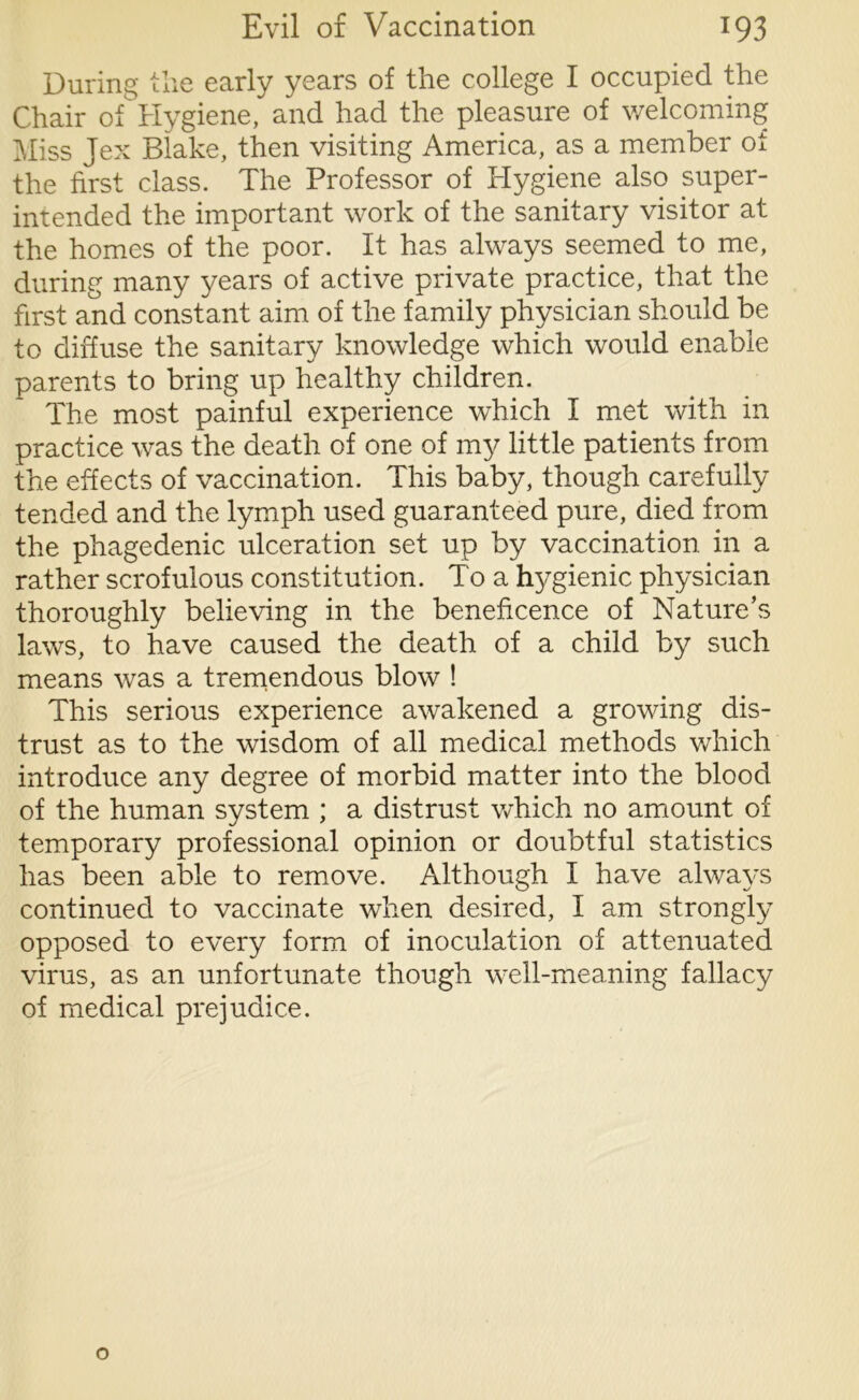During the early years of the college I occupied the Chair of Hygiene, and had the pleasure of welcoming Miss Jex Blake, then visiting America, as a member oi the first class. The Professor of Hygiene also super- intended the important work of the sanitary visitor at the homes of the poor. It has always seemed to me, during many years of active private practice, that the first and constant aim of the family physician should be to diffuse the sanitary knowledge which would enable parents to bring up healthy children. The most painful experience which I met with in practice was the death of one of my little patients from the effects of vaccination. This baby, though carefully tended and the lymph used guaranteed pure, died from the phagedenic ulceration set up by vaccination in a rather scrofulous constitution. To a hygienic physician thoroughly believing in the beneficence of Nature’s laws, to have caused the death of a child by such means was a tremendous blow ! This serious experience awakened a growing dis- trust as to the wisdom of all medical methods which introduce any degree of morbid matter into the blood of the human system ; a distrust which no amount of temporary professional opinion or doubtful statistics has been able to remove. Although I have always continued to vaccinate when desired, I am strongly opposed to every form of inoculation of attenuated virus, as an unfortunate though well-meaning fallacy of medical prejudice.