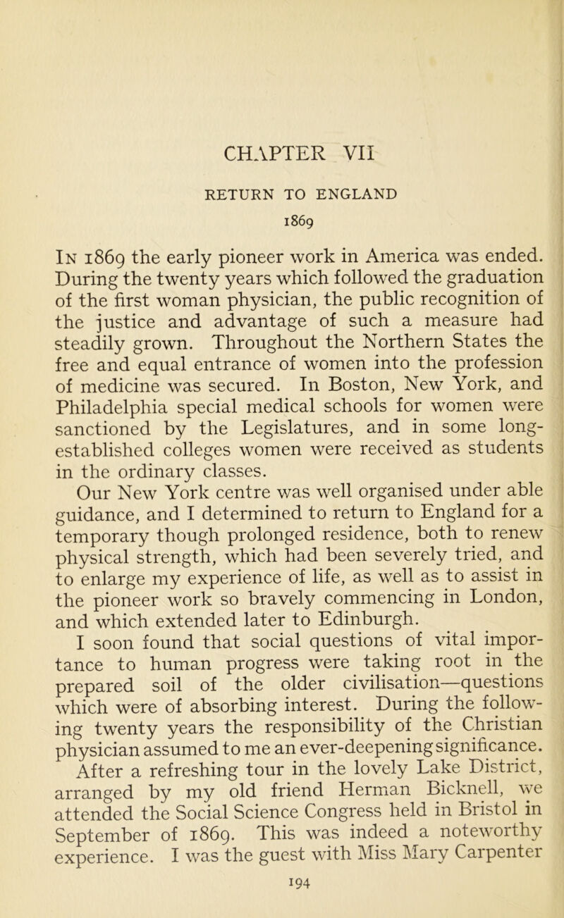 CHAPTER VII RETURN TO ENGLAND 1869 In 1869 the early pioneer work in America was ended. During the twenty years which followed the graduation of the first woman physician, the public recognition of the justice and advantage of such a measure had steadily grown. Throughout the Northern States the free and equal entrance of women into the profession of medicine was secured. In Boston, New York, and Philadelphia special medical schools for women were sanctioned by the Legislatures, and in some long- established colleges women were received as students in the ordinary classes. Our New York centre was well organised under able guidance, and I determined to return to England for a temporary though prolonged residence, both to renew physical strength, which had been severely tried, and to enlarge my experience of life, as well as to assist in the pioneer work so bravely commencing in London, and which extended later to Edinburgh. I soon found that social questions of vital impor- tance to human progress were taking root in the prepared soil of the older civilisation—questions which were of absorbing interest. During the follow- ing twenty years the responsibility of the Christian physician assumed to me an ever-deepening significance. After a refreshing tour in the lovely Lake District, arranged by my old friend Herman Bicknell, we attended the Social Science Congress held in Bristol in September of 1869. This was indeed a noteworthy experience. I was the guest with Miss Mary Carpenter