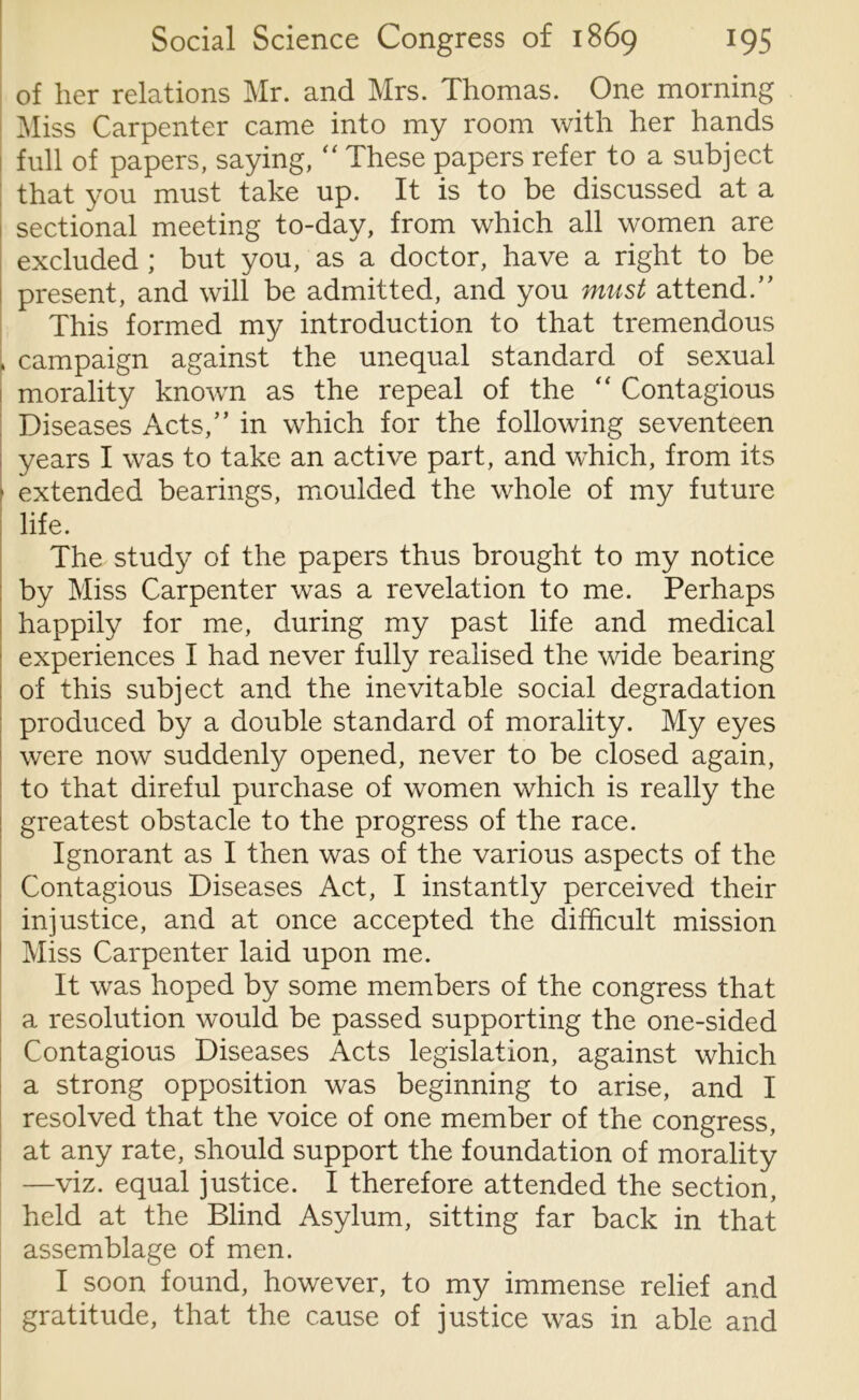 of her relations Mr. and Mrs. Thomas. One morning Miss Carpenter came into my room with her hands ! full of papers, saying, “ These papers refer to a subject that you must take up. It is to be discussed at a sectional meeting to-day, from which all women are excluded ; but you, as a doctor, have a right to be present, and will be admitted, and you must attend.” This formed my introduction to that tremendous , campaign against the unequal standard of sexual morality known as the repeal of the “ Contagious Diseases Acts,” in which for the following seventeen years I was to take an active part, and which, from its 1 extended bearings, moulded the whole of my future life. The study of the papers thus brought to my notice by Miss Carpenter was a revelation to me. Perhaps happily for me, during my past life and medical experiences I had never fully realised the wide bearing of this subject and the inevitable social degradation produced by a double standard of morality. My eyes were now suddenly opened, never to be closed again, to that direful purchase of women which is really the greatest obstacle to the progress of the race. Ignorant as I then was of the various aspects of the Contagious Diseases Act, I instantly perceived their injustice, and at once accepted the difficult mission Miss Carpenter laid upon me. It was hoped by some members of the congress that a resolution would be passed supporting the one-sided Contagious Diseases Acts legislation, against which a strong opposition was beginning to arise, and I resolved that the voice of one member of the congress, at any rate, should support the foundation of morality —viz. equal justice. I therefore attended the section, held at the Blind Asylum, sitting far back in that assemblage of men. I soon found, however, to my immense relief and gratitude, that the cause of justice was in able and
