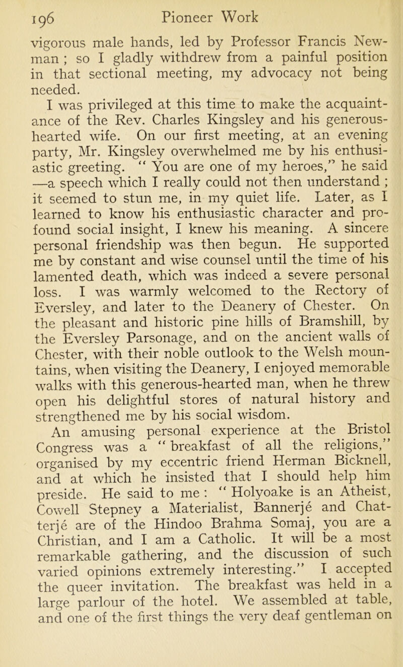 vigorous male hands, led by Professor Francis New- man ; so I gladly withdrew from a painful position in that sectional meeting, my advocacy not being needed. I was privileged at this time to make the acquaint- ance of the Rev. Charles Kingsley and his generous- hearted wife. On our first meeting, at an evening party, Mr. Kingsley overwhelmed me by his enthusi- astic greeting. “ You are one of my heroes,” he said —a speech which I really could not then understand ; it seemed to stun me, in my quiet life. Later, as I learned to know his enthusiastic character and pro- found social insight, I knew his meaning. A sincere personal friendship was then begun. He supported me by constant and wise counsel until the time of his lamented death, which was indeed a severe personal loss. I was warmly welcomed to the Rectory of Eversley, and later to the Deanery of Chester. On the pleasant and historic pine hills of Bramshill, by the Eversley Parsonage, and on the ancient walls of Chester, with their noble outlook to the Welsh moun- tains, when visiting the Deanery, I enjoyed memorable walks with this generous-hearted man, when he threw open his delightful stores of natural history and strengthened me by his social wisdom. An amusing personal experience at the Bristol Congress was a “ breakfast of all the religions, organised by my eccentric friend Herman Bicknell, and at which he insisted that I should help him preside. He said to me : “ Holyoake is an Atheist, Cowell Stepney a Materialist, Bannerje and Chat- ter je are of the Hindoo Brahma Somaj, you are a Christian, and I am a Catholic. It will be a most remarkable gathering, and the discussion of such varied opinions extremely interesting.” I accepted the queer invitation. The breakfast was held in a large parlour of the hotel. We assembled at table, and one of the first things the very deaf gentleman on