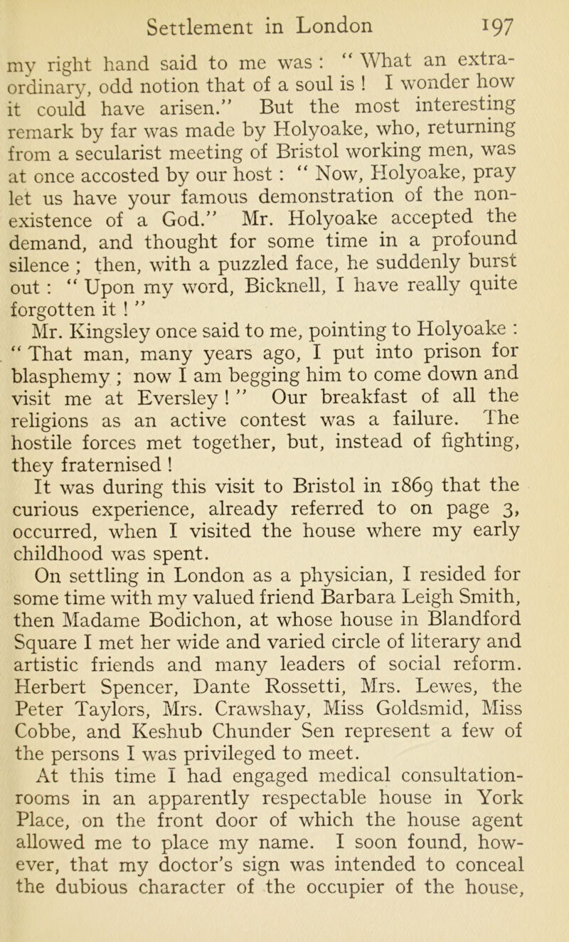 my right hand said to me was : “ What an extra- ordinary, odd notion that of a soul is ! I wonder how it could have arisen.,, But the most interesting remark by far was made by Holyoake, who, returning from a secularist meeting of Bristol working men, was at once accosted by our host : “ Now, Holyoake, pray let us have your famous demonstration of the non- existence of a God.” Mr. Holyoake accepted the demand, and thought for some time in a profound silence ; then, with a puzzled face, he suddenly burst out : “ Upon my word, Bicknell, I have really quite forgotten it ! Mr. Kingsley once said to me, pointing to Holyoake : “ That man, many years ago, I put into prison for blasphemy ; now I am begging him to come down and visit me at Eversley ! ” Our breakfast of all the religions as an active contest was a failure. 1 he hostile forces met together, but, instead of fighting, they fraternised ! It was during this visit to Bristol in 1869 that the curious experience, already referred to on page 3, occurred, when I visited the house where my early childhood was spent. On settling in London as a physician, I resided for some time with my valued friend Barbara Leigh Smith, then Madame Bodichon, at whose house in Blandford Square I met her wide and varied circle of literary and artistic friends and many leaders of social reform. Herbert Spencer, Dante Rossetti, Mrs. Lewes, the Peter Taylors, Mrs. Crawshay, Miss Goldsmid, Miss Cobbe, and Keshub Chunder Sen represent a few of the persons I was privileged to meet. At this time I had engaged medical consultation- rooms in an apparently respectable house in York Place, on the front door of which the house agent allowed me to place my name. I soon found, how- ever, that my doctor's sign was intended to conceal the dubious character of the occupier of the house,