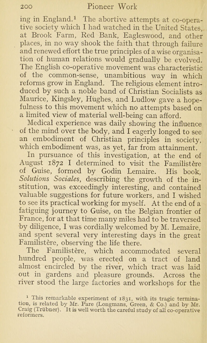 ing in England.1 The abortive attempts at co-opera- tive society which I had watched in the United States,, at Brook Farm, Red Bank, Eagleswood, and other places, in no way shook the faith that through failure and renewed effort the true principles of a wise organisa- tion of human relations would gradually be evolved. The English co-operative movement was characteristic of the common-sense, unambitious way in which reforms grow in England. The religious element intro- duced by such a noble band of Christian Socialists as Maurice, Kingsley, Hughes, and Ludlow gave a hope- fulness to this movement which no attempts based on a limited view of material well-being can afford. Medical experience was daily showing the influence of the mind over the body, and I eagerly longed to see an embodiment of Christian principles in society, which embodiment was, as yet, far from attainment. In pursuance of this investigation, at the end of August 1872 I determined to visit the Familistere of Guise, formed by Godin Lemaire. His book, Solutions Sociales, describing the growth of the in- stitution, was exceedingly interesting, and contained valuable suggestions for future workers, and I wished to see its practical working for myself. At the end of a fatiguing journey to Guise, on the Belgian frontier of France, for at that time many miles had to be traversed by diligence, I was cordially welcomed by M. Lemaire, and spent several very interesting days in the great Familistere, observing the life there. The Familistere, which accommodated several hundred people, was erected on a tract of land almost encircled by the river, which tract was laid out in gardens and pleasure grounds. Across the river stood the large factories and workshops for the 1 I his remarkable experiment of 1831, with its tragic termina- tion, is related by Mr. Pare (Longmans, Green, & Co.) and by Mr. Craig (Triibner). It is well worth the careful study of all co-operative reformers.