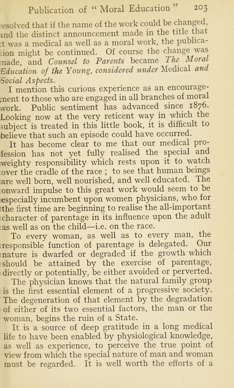 esolved that if the name of the work could be changed, ind the distinct announcement made in the title that t was a medical as well as a moral work, the publica- :ion might be continued. Of course the change was nade, and Counsel to Parents became The Moral Education of the Young, considered under Medical and Social Aspects. I mention this curious experience as an encourage- ment to those who are engaged in all branches of moral vvork. Public sentiment has advanced since 1876. Looking now at the very reticent way in which the mbject is treated in this little book, it is difficult to believe that such an episode could have occurred. It has become clear to me that our medical pro- fession has not yet fully realised the special and weighty responsibility which rests upon it to watch over the cradle of the race ; to see that human beings are well born, well nourished, and well educated. The onward impulse to this great work would seem to be especially incumbent upon women physicians, who for the first time are beginning to realise the all-important character of parentage in its influence upon the adult as well as on the child—i.e. on the race. To every woman, as well as to every man, the responsible function of parentage is delegated. Our nature is dwarfed or degraded if the growth which should be attained by the exercise of parentage, directly or potentially, be either avoided or perverted. The physician knows that the natural family group is the first essential element of a progressive society. The degeneration of that element by the degradation of either of its two essential factors, the man or the woman, begins the ruin of a State. It is a source of deep gratitude in a long medical life to have been enabled by physiological knowledge, as well as experience, to perceive the true point of view from which the special nature of man and woman must be regarded. It is well worth the efforts of a