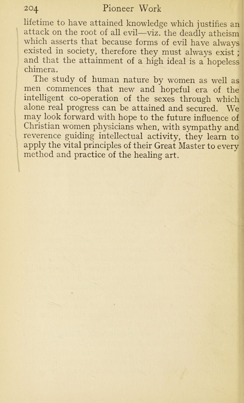 lifetime to have attained knowledge which justifies an attack on the root of all evil—viz. the deadly atheism which asserts that because forms of evil have always existed in society, therefore they must always exist ; and that the attainment of a high ideal is a hopeless chimera. The study of human nature by women as well as men commences that new and hopeful era of the intelligent co-operation of the sexes through which alone real progress can be attained and secured. We may look forward with hope to the future influence of Christian women physicians when, with sympathy and reverence guiding intellectual activity, they learn to apply the vital principles of their Great Master to every method and practice of the healing art.
