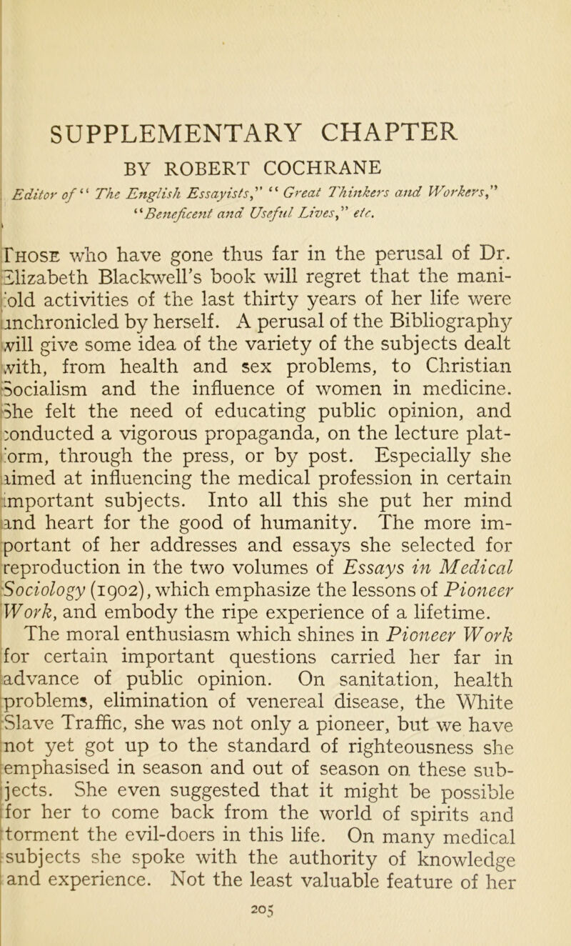 SUPPLEMENTARY CHAPTER BY ROBERT COCHRANE Editor of “ The English Essayists“ Great Thinkers and Workers “Beneficent and Useful Lives f ete. \ Those who have gone thus far in the perusal of Dr. Elizabeth Blackwell's book will regret that the mani- old activities of the last thirty years of her life were mchronicled by herself. A perusal of the Bibliography vill give some idea of the variety of the subjects dealt vith, from health and sex problems, to Christian Socialism and the influence of women in medicine. She felt the need of educating public opinion, and conducted a vigorous propaganda, on the lecture plat- 'orm, through the press, or by post. Especially she limed at influencing the medical profession in certain important subjects. Into all this she put her mind and heart for the good of humanity. The more im- portant of her addresses and essays she selected for reproduction in the two volumes of Essays in Medical Sociology (1902), which emphasize the lessons of Pioneer Work, and embody the ripe experience of a lifetime. The moral enthusiasm which shines in Pioneer Work for certain important questions carried her far in advance of public opinion. On sanitation, health problems, elimination of venereal disease, the White Slave Traffic, she was not only a pioneer, but we have not yet got up to the standard of righteousness she emphasised in season and out of season on these sub- jects. She even suggested that it might be possible for her to come back from the world of spirits and torment the evil-doers in this life. On many medical subjects she spoke with the authority of knowledge and experience. Not the least valuable feature of her 20?