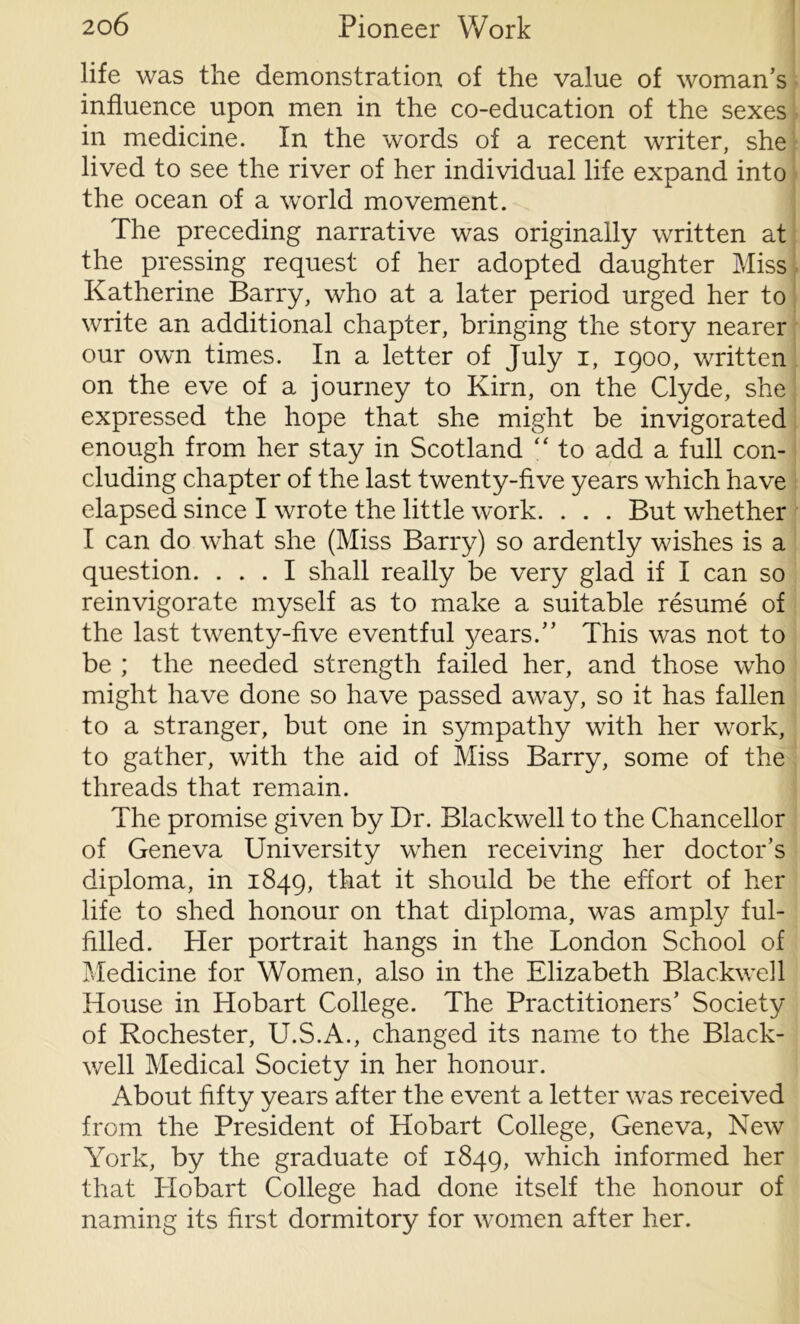 life was the demonstration of the value of woman’s influence upon men in the co-education of the sexes in medicine. In the words of a recent writer, she lived to see the river of her individual life expand into the ocean of a world movement. The preceding narrative was originally written at the pressing request of her adopted daughter Miss Katherine Barry, who at a later period urged her to write an additional chapter, bringing the story nearer our own times. In a letter of July i, 1900, written on the eve of a journey to Kirn, on the Clyde, she expressed the hope that she might be invigorated enough from her stay in Scotland “ to add a full con- cluding chapter of the last twenty-five years which have elapsed since I wrote the little work. . . . But whether I can do what she (Miss Barry) so ardently wishes is a question. ... I shall really be very glad if I can so reinvigorate myself as to make a suitable resume of the last twenty-five eventful years.” This was not to be ; the needed strength failed her, and those who might have done so have passed away, so it has fallen to a stranger, but one in sympathy with her work, to gather, with the aid of Miss Barry, some of the threads that remain. The promise given by Dr. Blackwell to the Chancellor of Geneva University when receiving her doctor’s diploma, in 1849, that it should be the effort of her life to shed honour on that diploma, was amply ful- filled. Pier portrait hangs in the London School of Medicine for Women, also in the Elizabeth Blackwell House in Hobart College. The Practitioners’ Society of Rochester, U.S.A., changed its name to the Black- well Medical Society in her honour. About fifty years after the event a letter was received from the President of Hobart College, Geneva, New York, by the graduate of 1849, which informed her that Hobart College had done itself the honour of naming its first dormitory for women after her.