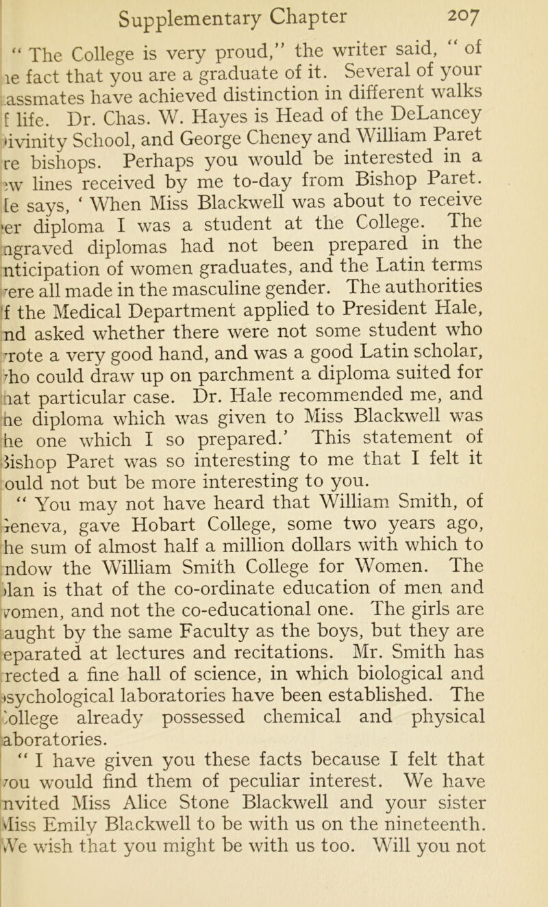 “ The College is very proud,” the writer said, of le fact that you are a graduate of it. Several of your assmates have achieved distinction in different walks f life. Dr. Chas. W. Hayes is Head of the DeLancey hvinity School, and George Cheney and William Paret re bishops. Perhaps you would be interested in a wv lines received by me to-day from Bishop Paret. [e says, ‘ When Miss Blackwell was about to receive ier diploma I was a student at the College. The agraved diplomas had not been prepared in the nticipation of women graduates, and the Latin terms -ere all made in the masculine gender. The authorities f the Medical Department applied to President Hale, nd asked whether there were not some student who -rote a very good hand, and was a good Latin scholar, To could draw up on parchment a diploma suited for inat particular case. Dr. Hale recommended me, and tie diploma which was given to Miss Blackwell was he one which I so prepared/ This statement of fishop Paret was so interesting to me that I felt it ould not but be more interesting to you. “ You may not have heard that William Smith, of ieneva, gave Hobart College, some two years ago, he sum of almost half a million dollars with which to ndow the William Smith College for Women. The >lan is that of the co-ordinate education of men and /omen, and not the co-educational one. The girls are aught by the same Faculty as the boys, but they are eparated at lectures and recitations. Mr. Smith has rected a fine hall of science, in which biological and •sychological laboratories have been established. The 'ollege already possessed chemical and physical aboratories. “ I have given you these facts because I felt that mu would find them of peculiar interest. We have nvited Miss Alice Stone Blackwell and your sister vfiss Emily Blackwell to be with us on the nineteenth. *Ve wish that you might be with us too. Will you not