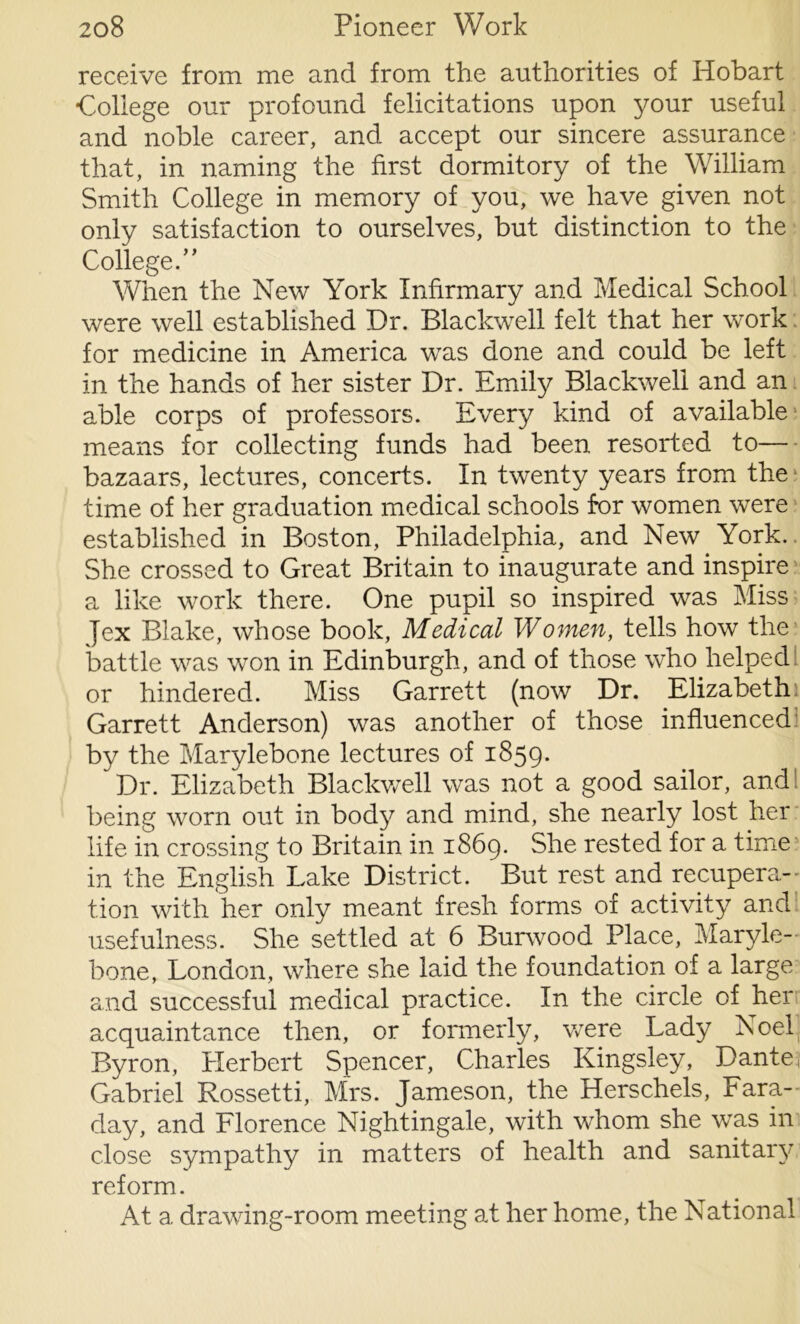 receive from me and from the authorities of Hobart College our profound felicitations upon your useful and noble career, and accept our sincere assurance that, in naming the first dormitory of the William Smith College in memory of you, we have given not only satisfaction to ourselves, but distinction to the College.” When the New York Infirmary and Medical School were well established Dr. Blackwell felt that her work for medicine in America was done and could be left in the hands of her sister Dr. Emily Blackwell and an able corps of professors. Every kind of available1 means for collecting funds had been resorted to— bazaars, lectures, concerts. In twenty years from the time of her graduation medical schools for women were established in Boston, Philadelphia, and New York. She crossed to Great Britain to inaugurate and inspire a like work there. One pupil so inspired was Miss Jex Blake, whose book, Medical Women, tells how the battle was won in Edinburgh, and of those who helped, or hindered. Miss Garrett (now Dr. Elizabeth 1 Garrett Anderson) was another of those influenced by the Marylebone lectures of 1859- Dr. Elizabeth Blackwell was not a good sailor, and being worn out in body and mind, she nearly lost her life in crossing to Britain in 1869. She rested for a time in the English Lake District. But rest and recupera- tion with her only meant fresh forms of activity and usefulness. She settled at 6 Burwood Place, Maryle- bone, London, where she laid the foundation of a large and successful medical practice. In the circle of her acquaintance then, or formerly, were Lady Noel Byron, Herbert Spencer, Charles Kingsley, Dante, Gabriel Rossetti, Mrs. Jameson, the Herschels, Fara- day, and Florence Nightingale, with whom she was in close sympathy in matters of health and sanitary reform. At a drawing-room meeting at her home, the National