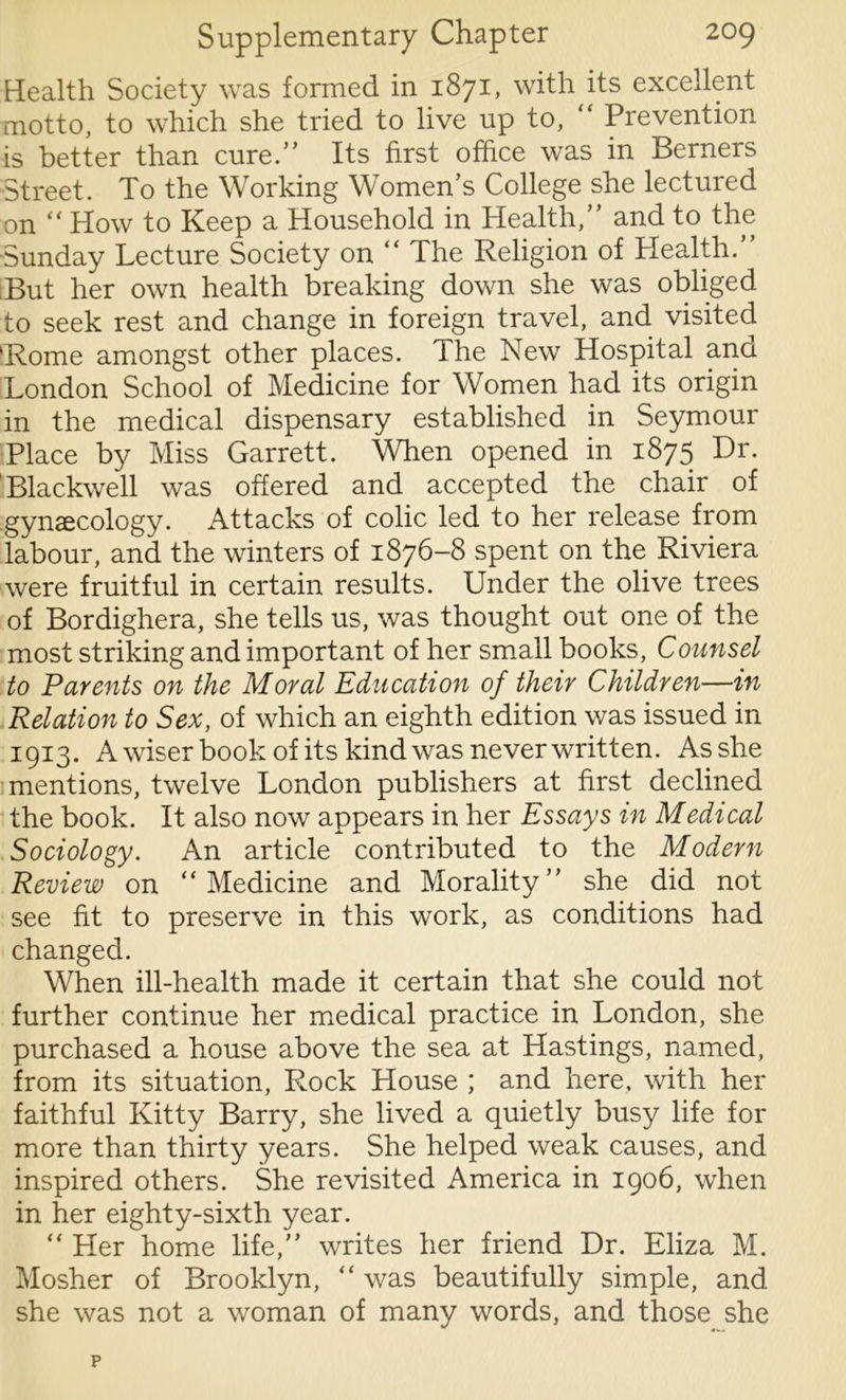 Health Society was formed in 1871, with its excellent motto, to which she tried to live up to, “ Prevention is better than cure.” Its first office was in Berners Street. To the Working Women’s College she lectured on “ How to Keep a Household in Health,” and to the Sunday Lecture Society on “ The Religion of Health.” But her own health breaking down she was obliged to seek rest and change in foreign travel, and visited ‘Rome amongst other places. The New Hospital and London School of Medicine for Women had its origin in the medical dispensary established in Seymour Place by Miss Garrett. When opened in 1875 Dr. Blackwell was offered and accepted the chair of gynecology. Attacks of colic led to her release from labour, and the winters of 1876-8 spent on the Riviera were fruitful in certain results. Under the olive trees of Bordighera, she tells us, was thought out one of the most striking and important of her small books, Counsel to Parents on the Moral Education of their Children—in Relation to Sex, of which an eighth edition was issued in 1913. A wiser book of its kind was never written. As she mentions, twelve London publishers at first declined the book. It also now appears in her Essays in Medical Sociology. An article contributed to the Modern Review on “Medicine and Morality” she did not see fit to preserve in this work, as conditions had changed. When ill-health made it certain that she could not further continue her medical practice in London, she purchased a house above the sea at Hastings, named, from its situation, Rock House ; and here, with her faithful Kitty Barry, she lived a quietly busy life for more than thirty years. She helped weak causes, and inspired others. She revisited America in 1906, when in her eighty-sixth year. “ Her home life,” writes her friend Dr. Eliza M. Mosher of Brooklyn, “ was beautifully simple, and she was not a woman of many words, and those she