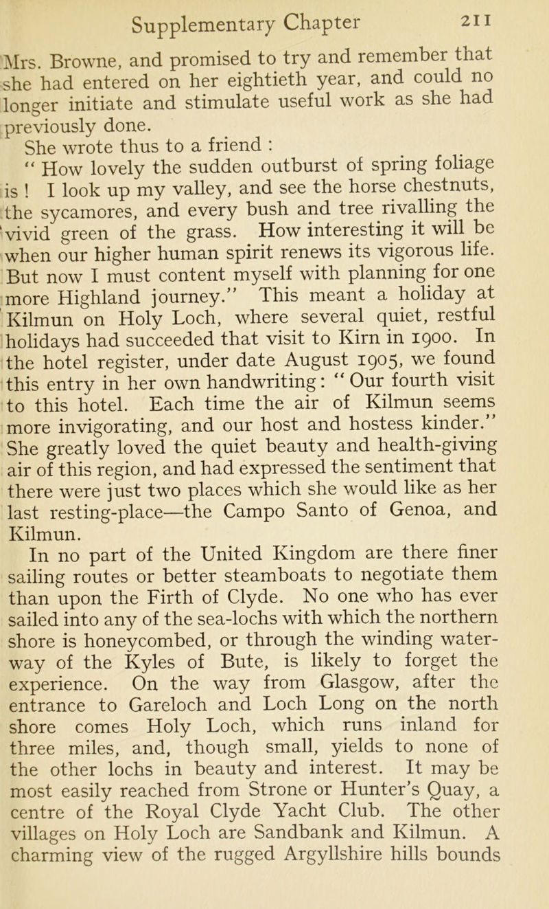 Mrs. Browne, and promised to try and remember that she had entered on her eightieth year, and could no longer initiate and stimulate useful work as she had previously done. She wrote thus to a friend : “ How lovely the sudden outburst of spring foliage is ! I look up my valley, and see the horse chestnuts, the sycamores, and every bush and tree rivalling the 'vivid green of the grass. How interesting it will be when our higher human spirit renews its vigorous life. But now I must content myself with planning for one more Highland journey.” This meant a holiday at Kilmun on Holy Loch, where several quiet, restful holidays had succeeded that visit to Kirn in 1900. In the hotel register, under date August 1905, we found this entry in her own handwriting: “ Our fourth visit to this hotel. Each time the air of Kilmun seems more invigorating, and our host and hostess kinder. She greatly loved the quiet beauty and health-giving air of this region, and had expressed the sentiment that there were just two places which she would like as her last resting-place—the Campo Santo of Genoa, and Kilmun. In no part of the United Kingdom are there finer sailing routes or better steamboats to negotiate them than upon the Firth of Clyde. No one who has ever sailed into any of the sea-lochs with which the northern shore is honeycombed, or through the winding water- way of the Kyles of Bute, is likely to forget the experience. On the way from Glasgow, after the entrance to Gareloch and Loch Long on the north shore comes Holy Loch, which runs inland for three miles, and, though small, yields to none of the other lochs in beauty and interest. It may be most easily reached from Strone or Hunter’s Quay, a centre of the Royal Clyde Yacht Club. The other villages on Holy Loch are Sandbank and Kilmun. A charming view of the rugged Argyllshire hills bounds