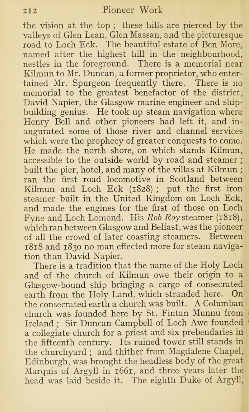 the vision at the top ; these hills are pierced by the valleys of Glen Lean, Glen Massan, and the picturesque road to Loch Eck. The beautiful estate of Ben More, named after the highest hill in the neighbourhood, nestles in the foreground. There is a memorial near Kilmun to Mr. Duncan, a former proprietor, who enter- tained Mr. Spurgeon frequently there. There is no memorial to the greatest benefactor of the district, David Napier, the Glasgow marine engineer and ship- building genius. He took up steam navigation where Henry Bell and other pioneers had left it, and in- augurated some of those river and channel services which were the prophecy of greater conquests to come. He made the north shore, on which stands Kilmun, accessible to the outside world by road and steamer ; built the pier, hotel, and many of the villas at Kilmun ; ran the first road locomotive in Scotland between Kilmun and Loch Eck (1828) ; put the first iron steamer built in the United Kingdom on Loch Eck, and made the engines for the first of those on Loch Fyne and Loch Lomond. Llis Rob Roy steamer (1818), which ran between Glasgow and Belfast, was the pioneer of all the crowd of later coasting steamers. Between 1818 and 1830 no man effected more for steam naviga- tion than David Napier. There is a tradition that the name of the Holy Loch and of the church of Kilmun owe their origin to a Glasgow-bound ship bringing a cargo of consecrated earth from the Holy Land, which stranded here. On the consecrated earth a church was built. A Columban church was founded here by St. Fintan Munnu from Ireland ; Sir Duncan Campbell of Loch Awe founded a collegiate church for a priest and six prebendaries in the fifteenth century. Its ruined tower still stands in the churchyard ; and thither from Magdalene Chapel, Edinburgh, was brought the headless body of the great Marquis of Argyll in 1661, and three years later the head was laid beside it. The eighth Duke of Argyll,