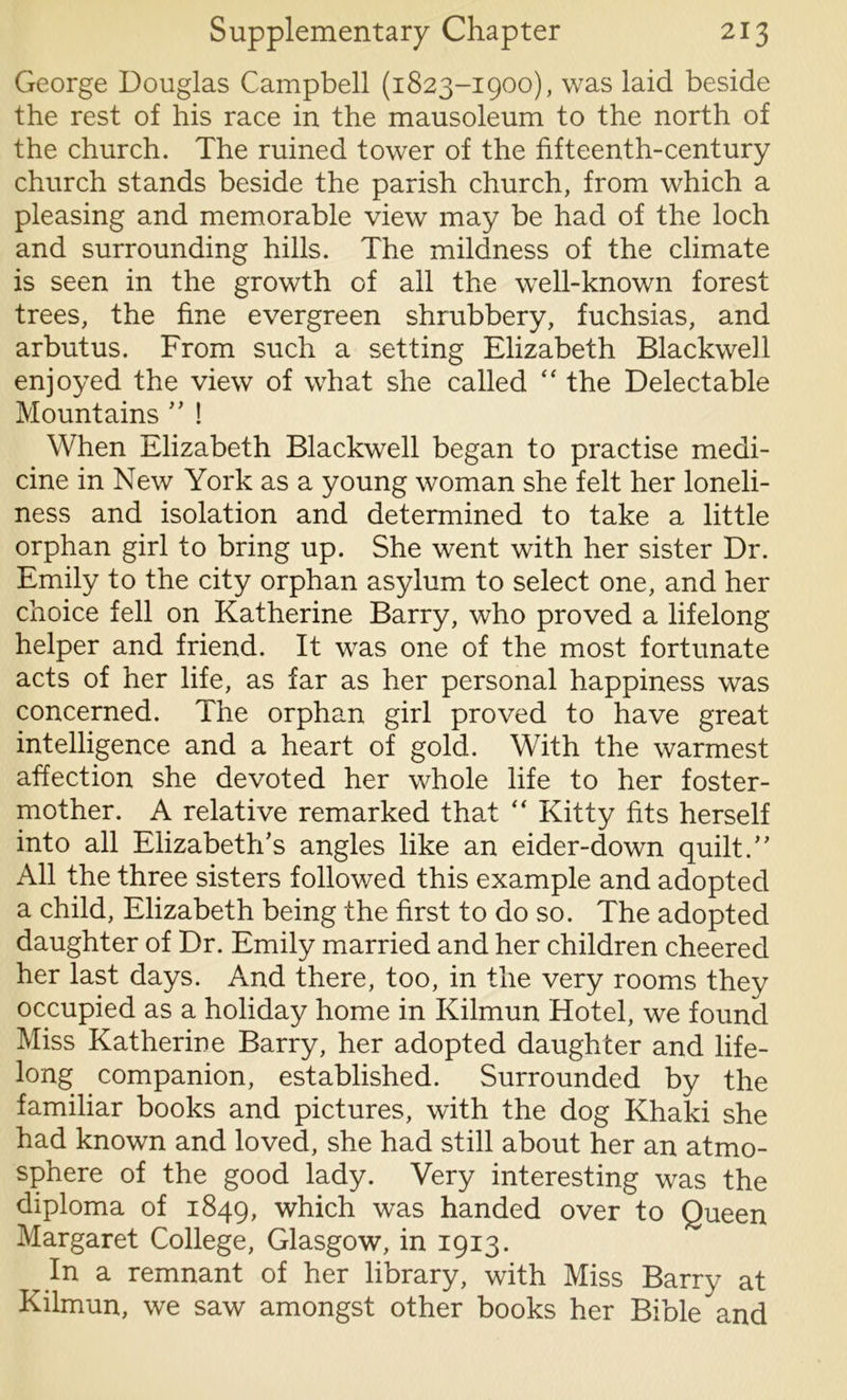 George Douglas Campbell (1823-1900), was laid beside the rest of his race in the mausoleum to the north of the church. The ruined tower of the fifteenth-century church stands beside the parish church, from which a pleasing and memorable view may be had of the loch and surrounding hills. The mildness of the climate is seen in the growth of all the well-known forest trees, the fine evergreen shrubbery, fuchsias, and arbutus. From such a setting Elizabeth Blackwell enjoyed the view of what she called “ the Delectable Mountains ” ! When Elizabeth Blackwell began to practise medi- cine in New York as a young woman she felt her loneli- ness and isolation and determined to take a little orphan girl to bring up. She went with her sister Dr. Emily to the city orphan asylum to select one, and her choice fell on Katherine Barry, who proved a lifelong helper and friend. It was one of the most fortunate acts of her life, as far as her personal happiness was concerned. The orphan girl proved to have great intelligence and a heart of gold. With the warmest affection she devoted her whole life to her foster- mother. A relative remarked that  Kitty fits herself into all Elizabeth’s angles like an eider-down quilt.” All the three sisters followed this example and adopted a child, Elizabeth being the first to do so. The adopted daughter of Dr. Emily married and her children cheered her last days. And there, too, in the very rooms they occupied as a holiday home in Kilmun Hotel, we found Miss Katherine Barry, her adopted daughter and life- long companion, established. Surrounded by the familiar books and pictures, with the dog Khaki she had known and loved, she had still about her an atmo- sphere of the good lady. Very interesting was the diploma of 1849, which was handed over to Queen Margaret College, Glasgow, in 1913. In a remnant of her library, with Miss Barry at Kilmun, we saw amongst other books her Bible and