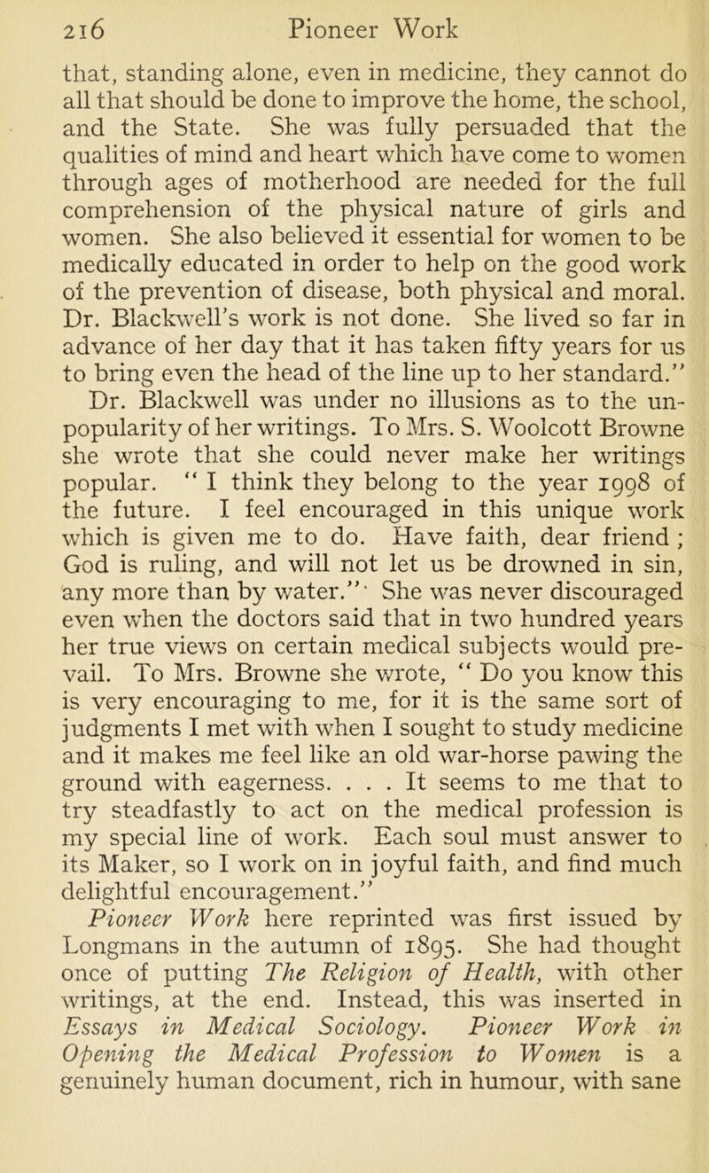 that, standing alone, even in medicine, they cannot do all that should be done to improve the home, the school, and the State. She was fully persuaded that the qualities of mind and heart which have come to women through ages of motherhood are needed for the full comprehension of the physical nature of girls and women. She also believed if essential for women to be medically educated in order to help on the good work of the prevention of disease, both physical and moral. Dr. Blackwell’s work is not done. She lived so far in advance of her day that it has taken fifty years for us to bring even the head of the line up to her standard.” Dr. Blackwell was under no illusions as to the un- popularity of her writings. To Mrs. S. Woolcott Browne she wrote that she could never make her writings popular. “ I think they belong to the year 1998 of the future. I feel encouraged in this unique work which is given me to do. Have faith, dear friend ; God is ruling, and will not let us be drowned in sin, any more than by water.”1 She was never discouraged even when the doctors said that in two hundred years her true views on certain medical subjects would pre- vail. To Mrs. Browne she wrote, “Do you know this is very encouraging to me, for it is the same sort of judgments I met with when I sought to study medicine and it makes me feel like an old war-horse pawing the ground with eagerness. ... It seems to me that to try steadfastly to act on the medical profession is my special line of work. Each soul must answer to its Maker, so I work on in joyful faith, and find much delightful encouragement.” Pioneer Work here reprinted was first issued by Longmans in the autumn of 1895. She had thought once of putting The Religion of Health, with other writings, at the end. Instead, this was inserted in Essays in Medical Sociology. Pioneer Work in Opening the Medical Profession to Women is a genuinely human document, rich in humour, with sane