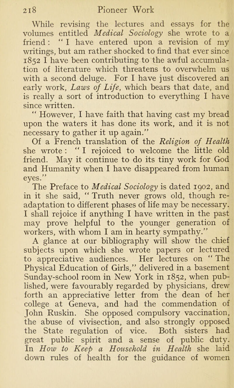 While revising the lectures and essays for the volumes entitled Medical Sociology she wrote to a friend: “I have entered upon a revision of my writings, but am rather shocked to find that ever since 1852 I have been contributing to the awful accumula- tion of literature which threatens to overwhelm us with a second deluge. For I have just discovered an early work, Laws of Life, which bears that date, and is really a sort of introduction to everything I have since written. “ However, I have faith that having cast my bread upon the waters it has done its work, and it is not necessary to gather it up again/’ Of a French translation of the Religion of Health she wrote : “I rejoiced to welcome the little old friend. May it continue to do its tiny work for God and Humanity when I have disappeared from human eyes/’ The Preface to Medical Sociology is dated 1902, and in it she said, “ Truth never grows old, though re- adaptation to different phases of life may be necessary. I shall rejoice if anything I have written in the past may prove helpful to the younger generation of workers, with whom I am in hearty sympathy.” A glance at our bibliography will show the chief subjects upon which she wrote papers or lectured to appreciative audiences. Her lectures on “ The Physical Education of Girls,” delivered in a basement Sunday-school room in New York in 1852, when pub- lished, were favourably regarded by physicians, drew forth an appreciative letter from the dean of her college at Geneva, and had the commendation of John Ruskin. She opposed compulsory vaccination, the abuse of vivisection, and also strongly opposed the State regulation of vice. Both sisters had great public spirit and a sense of public duty. In How to Keep a Household in Health she laid down rules of health for the guidance of women