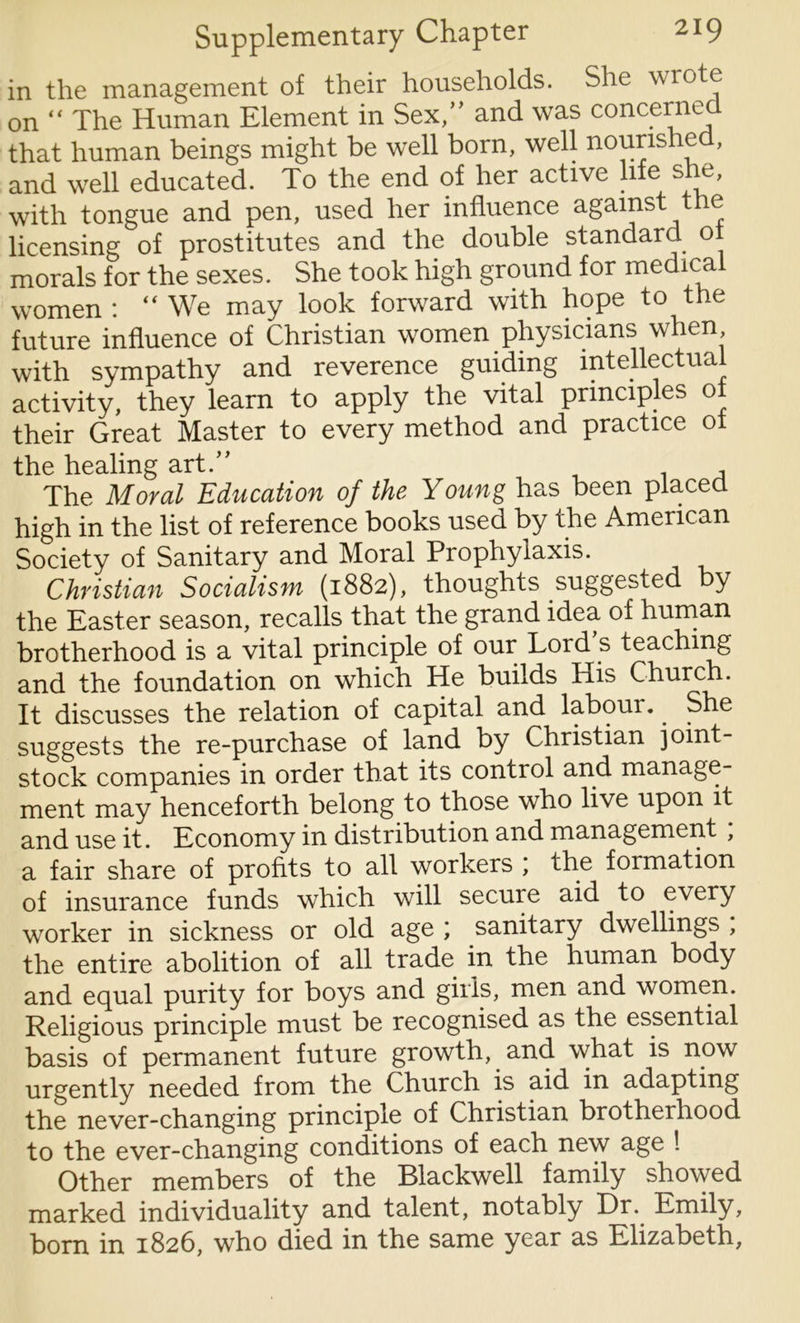 in the management of their households. She wrote on “ The Human Element in Sex,” and was concerned that human beings might be well born, well nourished, and well educated. To the end of her active life she, with tongue and pen, used her influence against the licensing of prostitutes and the double standard 01 morals for the sexes. She took high ground for medical women : “ We may look forward with hope to the future influence of Christian women physicians when with sympathy and reverence guiding intellectual activity, they learn to apply the vital principles ol their Great Master to every method and practice ot the healing art.” , The Moral Education of the Young has been placed high in the list of reference books used by the American Society of Sanitary and Moral Prophylaxis. Christian Socialism (1882), thoughts suggested y the Easter season, recalls that the grand idea of human brotherhood is a vital principle of our Lord s teaching and the foundation on which He builds His Church. It discusses the relation of capital and laboui.. She suggests the re-purchase of land by Christian joint- stock companies in order that its control and manage- ment may henceforth belong to those who live upon it and use it. Economy in distribution and management , a fair share of profits to all workers ; the formation of insurance funds which will secure aid to every worker in sickness or old age ; sanitary dwellings , the entire abolition of all trade in the human body and equal purity for boys and girls, men and women. Religious principle must be recognised as the essential basis of permanent future growth, and what is now urgently needed from the Church is aid in adapting the never-changing principle of Christian brotherhood to the ever-changing conditions of each new age ! Other members of the Blackwell family showed marked individuality and talent, notably Dr. Emily, born in 1826, who died in the same year as Elizabeth,