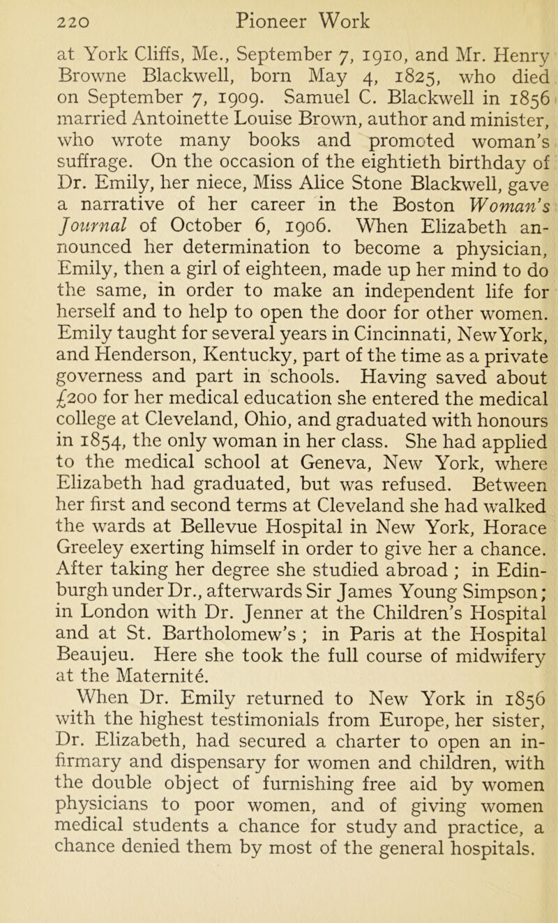 at York Cliffs, Me., September 7, 1910, and Mr. Henry Browne Blackwell, born May 4, 1825, who died on September 7, 1909. Samuel C. Blackwell in 1856 married Antoinette Louise Brown, author and minister, who wrote many books and promoted woman’s suffrage. On the occasion of the eightieth birthday of Dr. Emily, her niece, Miss Alice Stone Blackwell, gave a narrative of her career in the Boston Womans Journal of October 6, 1906. When Elizabeth an- nounced her determination to become a physician, Emily, then a girl of eighteen, made up her mind to do the same, in order to make an independent life for herself and to help to open the door for other women. Emily taught for several years in Cincinnati, New York, and Henderson, Kentucky, part of the time as a private governess and part in schools. Having saved about £200 for her medical education she entered the medical college at Cleveland, Ohio, and graduated with honours in 1854, the only woman in her class. She had applied to the medical school at Geneva, New York, where Elizabeth had graduated, but was refused. Between her first and second terms at Cleveland she had walked the wards at Bellevue Hospital in New York, Horace Greeley exerting himself in order to give her a chance. After taking her degree she studied abroad ; in Edin- burgh under Dr., afterwards Sir James Young Simpson; in London with Dr. Jenner at the Children’s Hospital and at St. Bartholomew’s ; in Paris at the Hospital Beaujeu. Here she took the full course of midwifery at the Maternite. When Dr. Emily returned to New York in 1856 with the highest testimonials from Europe, her sister, Dr. Elizabeth, had secured a charter to open an in- firmary and dispensary for women and children, with the double object of furnishing free aid by women physicians to poor women, and of giving women medical students a chance for study and practice, a chance denied them by most of the general hospitals.