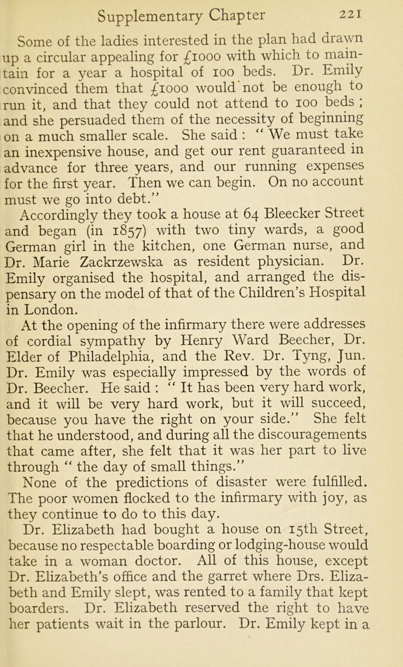 Some of the ladies interested in the plan had drawn up a circular appealing for £1000 with which to main- tain for a year a hospital of 100 beds. Dr. Emily convinced them that £1000 would not be enough to run it, and that they could not attend to 100 beds ; and she persuaded them of the necessity of beginning on a much smaller scale. She said : “We must take an inexpensive house, and get our rent guaranteed in advance for three years, and our running expenses for the first year. Then we can begin. On no account must we go into debt.” Accordingly they took a house at 64 Bleecker Street and began (in 1857) with two tiny wards, a good German girl in the kitchen, one German nurse, and Dr. Marie Zackrzewska as resident physician. Dr. Emily organised the hospital, and arranged the dis- pensary on the model of that of the Children’s Hospital in London. At the opening of the infirmary there were addresses of cordial sympathy by Henry Ward Beecher, Dr. Elder of Philadelphia, and the Rev. Dr. Tyng, Jun. Dr. Emily was especially impressed by the words of Dr. Beecher. He said : “It has been very hard work, and it will be very hard work, but it will succeed, because you have the right on your side.” She felt that he understood, and during all the discouragements that came after, she felt that it was her part to live through “ the day of small things.” None of the predictions of disaster were fulfilled. The poor women flocked to the infirmary with joy, as they continue to do to this day. Dr. Elizabeth had bought a house on 15th Street, because no respectable boarding or lodging-house would take in a woman doctor. All of this house, except Dr. Elizabeth’s office and the garret where Drs. Eliza- beth and Emily slept, was rented to a family that kept boarders. Dr. Elizabeth reserved the right to have her patients wait in the parlour. Dr. Emily kept in a