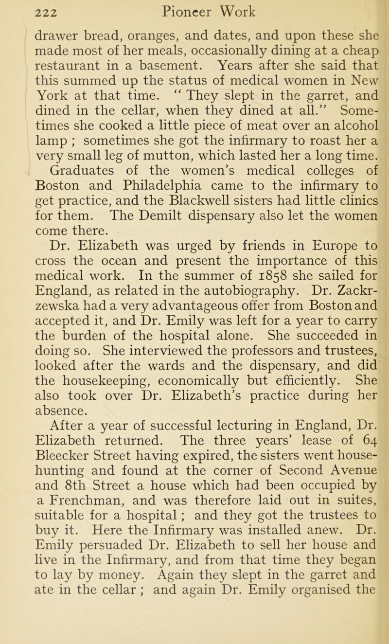 drawer bread, oranges, and dates, and upon these she made most of her meals, occasionally dining at a cheap restaurant in a basement. Years after she said that this summed up the status of medical women in New York at that time. “ They slept in the garret, and dined in the cellar, when they dined at all.” Some- times she cooked a little piece of meat over an alcohol lamp ; sometimes she got the infirmary to roast her a very small leg of mutton, which lasted her a long time. Graduates of the women’s medical colleges of Boston and Philadelphia came to the infirmary to get practice, and the Blackwell sisters had little clinics for them. The Demilt dispensary also let the women come there. Dr. Elizabeth was urged by friends in Europe to cross the ocean and present the importance of this medical work. In the summer of 1858 she sailed for England, as related in the autobiography. Dr. Zackr- zewska had a very advantageous offer from Boston and accepted it, and Dr. Emily was left for a year to carry the burden of the hospital alone. She succeeded in doing so. She interviewed the professors and trustees, looked after the wards and the dispensary, and did the housekeeping, economically but efficiently. She also took over Dr. Elizabeth’s practice during her absence. After a year of successful lecturing in England, Dr. Elizabeth returned. The three years’ lease of 64 Bleecker Street having expired, the sisters went house- hunting and found at the corner of Second Avenue and 8th Street a house which had been occupied by a Frenchman, and was therefore laid out in suites, suitable for a hospital; and they got the trustees to buy it. Here the Infirmary was installed anew. Dr. Emily persuaded Dr. Elizabeth to sell her house and live in the Infirmary, and from that time they began to lay by money. Again they slept in the garret and ate in the cellar; and again Dr. Emily organised the