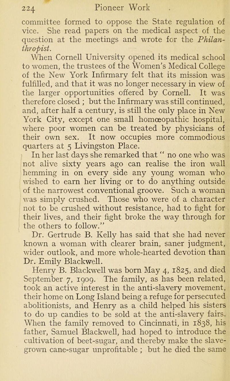committee formed to oppose the State regulation of vice. She read papers on the medical aspect of the question at the meetings and wrote for the Philan- thropist. When Cornell University opened its medical school to women, the trustees of the Women’s Medical College of the Mew York Infirmary felt that its mission was fulfilled, and that it was no longer necessary in view of the larger opportunities offered by Cornell. It was therefore closed ; but the Infirmary was still continued, and, after half a century, is still the only place in New York City, except one small homoeopathic hospital, where poor women can be treated by physicians of their own sex. It now occupies more commodious quarters at 5 Livingston Place. In her last days she remarked that “ no one who was not alive sixty years ago can realise the iron wrall hemming in on every side any young woman wrho wished to earn her living or to do anything outside of the narrowest conventional groove. Such a woman was simply crushed. Those who were of a character not to be crushed without resistance, had to fight for their lives, and their fight broke the way through for the others to follow.” Dr. Gertrude B. Kelly has said that she had never known a woman with clearer brain, saner judgment, wider outlook, and more whole-hearted devotion than Dr. Emily Blackwell. Henry B. Blackwell was born May 4, 1825, and died September 7, 1909. The family, as has been related, took an active interest in the anti-slavery movement, their home on Long Island being a refuge for persecuted abolitionists, and Henry as a child helped his sisters to do up candies to be sold at the anti-slavery fairs. When the family removed to Cincinnati, in 1838, his father, Samuel Blackwell, had hoped to introduce the cultivation of beet-sugar, and thereby make the slave- grown cane-sugar unprofitable ; but he died the same