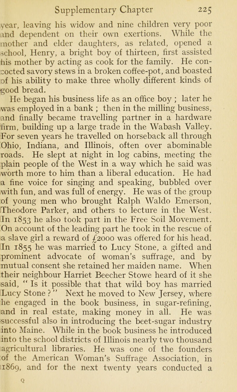 year, leaving his widow and nine children very poor and dependent on their own exertions. While the mother and elder daughters, as related, opened a school, Henry, a bright boy of thirteen, first assisted his mother by acting as cook for the family. He con- cocted savory stews in a broken coffee-pot, and boasted of his ability to make three wholly different kinds of ‘good bread. He began his business life as an office boy ; later he was employed in a bank ; then in the milling business, and finally became travelling partner in a hardware firm, building up a large trade in the Wabash Valley. For seven years he travelled on horseback all through Ohio, Indiana, and Illinois, often over abominable roads. He slept at night in log cabins, meeting the plain people of the West in a way which he said was worth more to him than a liberal education. He had a fine voice for singing and speaking, bubbled over with fun, and was full of energy. He was of the group of young men who brought Ralph Waldo Emerson, Theodore Parker, and others to lecture in the West. In 1853 he also took part in the Free Soil Movement. On account of the leading part he took in the rescue of a slave girl a reward of £2000 was offered for his head. In 1855 he was married to Lucy Stone, a gifted and prominent advocate of woman's suffrage, and by mutual consent she retained her maiden name. When their neighbour Harriet Beecher Stowe heard of it she said, “Is it possible that that wild boy has married Lucy Stone ? ” Next he moved to New Jersey, where he engaged in the book business, in sugar-refining, and in real estate, making money in all. He was successful also in introducing the beet-sugar industry into Maine. While in the book business he introduced into the school districts of Illinois nearly two thousand agricultural libraries. He was one of the founders of the American Woman’s Suffrage Association, in 1869, and for the next twenty years conducted a Q