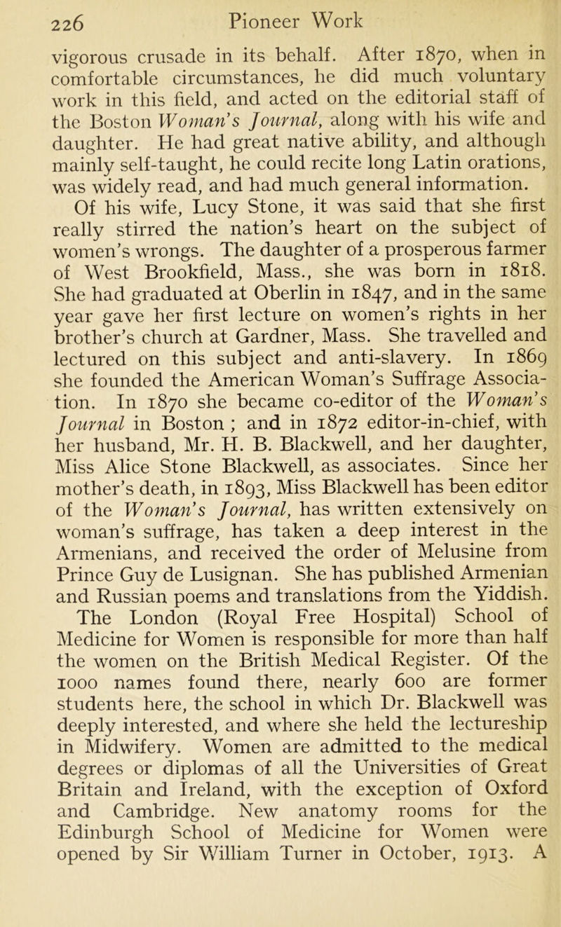 vigorous crusade in its behalf. After 1870, when in comfortable circumstances, he did much voluntary work in this field, and acted on the editorial staff of the Boston Woman's Journal, along with his wife and daughter. He had great native ability, and although mainly self-taught, he could recite long Latin orations, was widely read, and had much general information. Of his wife, Lucy Stone, it was said that she first really stirred the nation’s heart on the subject of women’s wrongs. The daughter of a prosperous farmer of West Brookfield, Mass., she was born in 1818. She had graduated at Oberlin in 1847, and in the same year gave her first lecture on women’s rights in her brother’s church at Gardner, Mass. She travelled and lectured on this subject and anti-slavery. In 1869 she founded the American Woman’s Suffrage Associa- tion. In 1870 she became co-editor of the Woman's Journal in Boston ; and in 1872 editor-in-chief, with her husband, Mr. H. B. Blackwell, and her daughter, Miss Alice Stone Blackwell, as associates. Since her mother’s death, in 1893, Miss Blackwell has been editor of the Woman's Journal, has written extensively on woman’s suffrage, has taken a deep interest in the Armenians, and received the order of Melusine from Prince Guy de Lusignan. She has published Armenian and Russian poems and translations from the Yiddish. The London (Royal Free Hospital) School of Medicine for Women is responsible for more than half the women on the British Medical Register. Of the 1000 names found there, nearly 600 are former students here, the school in which Dr. Blackwell was deeply interested, and where she held the lectureship in Midwifery. Women are admitted to the medical degrees or diplomas of all the Universities of Great Britain and Ireland, with the exception of Oxford and Cambridge. New anatomy rooms for the Edinburgh School of Medicine for Women were opened by Sir William Turner in October, 1913. A