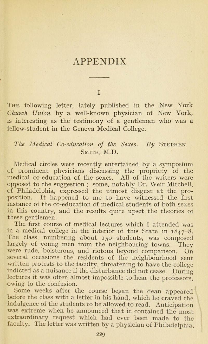 APPENDIX i The following letter, lately published in the New York Church Union by a well-known physician of New York, is interesting as the testimony of a gentleman who was a fellow-student in the Geneva Medical College. The Medical Co-education of the Sexes. By Stephen Smith, M.D. Medical circles were recently entertained by a symposium of prominent physicians discussing the propriety of the medical co-education of the sexes. All of the writers were opposed to the suggestion ; some, notably Dr. Weir Mitchell, of Philadelphia, expressed the utmost disgust at the pro- position. It happened to me to have witnessed the first instance of the co-education of medical students of both sexes in this country, and the results quite upset the theories of these gentlemen. The first course of medical lectures which I attended was in a medical college in the interior of this State in 1847-8. The class, numbering about 150 students, was composed largely of young men from the neighbouring towns. They were rude, boisterous, and riotous beyond comparison. On several occasions the residents of the neighbourhood sent written protests to the faculty, threatening to have the college indicted as a nuisance if the disturbance did not cease. During lectures it was often almost impossible to hear the professors, owing to the confusion. Some weeks after the course began the dean appeared before the class with a letter in his hand, which he craved the indulgence of the students to be allowed to read. Anticipation was extreme when he announced that it contained the most extraordinary request which had ever been made to the faculty. The letter was written by a physician of Philadelphia,