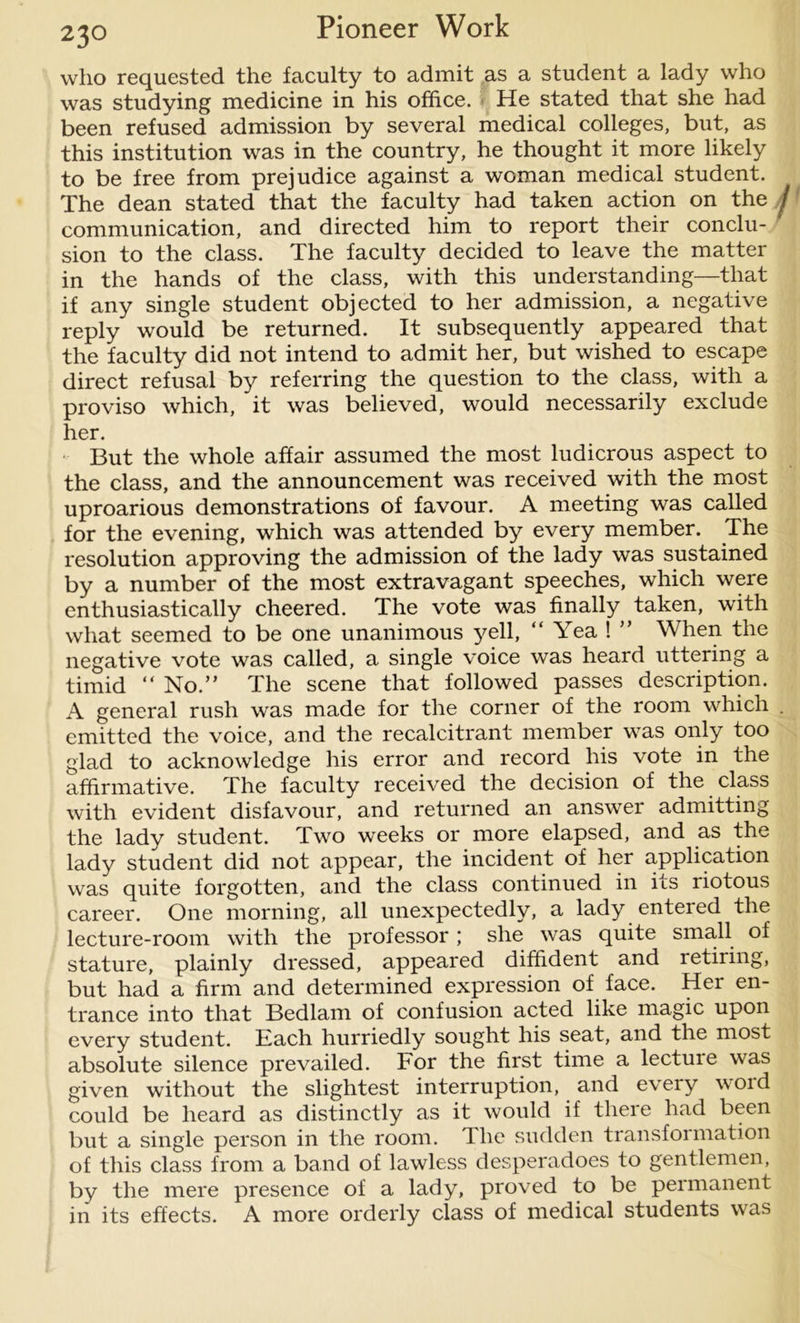 who requested the faculty to admit as a student a lady who was studying medicine in his office. He stated that she had been refused admission by several medical colleges, but, as this institution was in the country, he thought it more likely to be free from prejudice against a woman medical student. The dean stated that the faculty had taken action on the j communication, and directed him to report their conclu- sion to the class. The faculty decided to leave the matter in the hands of the class, with this understanding—that if any single student objected to her admission, a negative reply would be returned. It subsequently appeared that the faculty did not intend to admit her, but wished to escape direct refusal by referring the question to the class, with a proviso which, it was believed, would necessarily exclude her. But the whole affair assumed the most ludicrous aspect to the class, and the announcement was received with the most uproarious demonstrations of favour. A meeting was called for the evening, which was attended by every member. The resolution approving the admission of the lady was sustained by a number of the most extravagant speeches, which were enthusiastically cheered. The vote was finally taken, with what seemed to be one unanimous yell, “ Yea ! ” When the negative vote was called, a single voice was heard uttering a timid  No.” The scene that followed passes description. A general rush was made for the corner of the room which . emitted the voice, and the recalcitrant member was only too glad to acknowledge his error and record his vote in the affirmative. The faculty received the decision of the class with evident disfavour, and returned an answer admitting the lady student. Two weeks or more elapsed, and as the lady student did not appear, the incident of her application was quite forgotten, and the class continued in its riotous career. One morning, all unexpectedly, a lady entered the lecture-room with the professor; she was quite small of stature, plainly dressed, appeared diffident and retiring, but had a firm and determined expression of face. Her en- trance into that Bedlam of confusion acted like magic upon every student. Each hurriedly sought his seat, and the most absolute silence prevailed. For the first time a lecture was given without the slightest interruption, and every void could be heard as distinctly as it would if there had been but a single person in the room. The sudden transformation of this class from a band of lawless desperadoes to gentlemen, by the mere presence of a lady, proved to be permanent in its effects. A more orderly class of medical students was