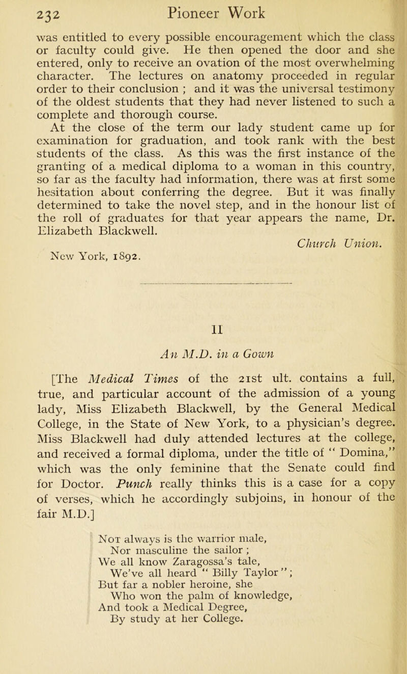 was entitled to every possible encouragement which the class or faculty could give. He then opened the door and she entered, only to receive an ovation of the most overwhelming character. The lectures on anatomy proceeded in regular order to their conclusion ; and it was the universal testimony of the oldest students that they had never listened to such a complete and thorough course. At the close of the term our lady student came up for examination for graduation, and took rank with the best students of the class. As this was the first instance of the granting of a medical diploma to a woman in this country, so far as the faculty had information, there was at first some hesitation about conferring the degree. But it was finally determined to take the novel step, and in the honour list of the roll of graduates for that year appears the name, Dr. Elizabeth Blackwell. Church Union. New York, 1892. II An M.D. in a Gown [The Medical Times of the 21st ult. contains a full, true, and particular account of the admission of a young lady, Miss Elizabeth Blackwell, by the General Medical College, in the State of New YTork, to a physician’s degree. Miss Blackwell had duly attended lectures at the college, and received a formal diploma, under the title of “ Domina,” which was the only feminine that the Senate could find for Doctor. Punch really thinks this is a case for a copy of verses, which he accordingly subjoins, in honour of the fair M.D.] Not always is the warrior male, Nor masculine the sailor ; We all know Zaragossa’s tale, We’ve all heard “ Billy Taylor”; But far a nobler heroine, she Who won the palm of knowledge. And took a Medical Degree, By study at her College.