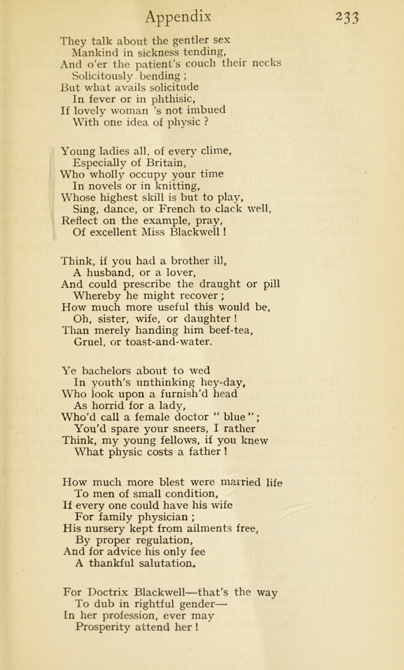 They talk about the gentler sex Mankind in sickness tending, And o’er the patient’s couch their necks Solicitously bending ; But what avails solicitude In fever or in phthisic. If lovely woman ’s not imbued With one idea of physic ? Young ladies all, of every clime. Especially of Britain, Who wholly occupy your time In novels or in knitting, Whose highest skill is but to play. Sing, dance, or French to clack well, Reflect on the example, pray, Of excellent Miss Blackwell! Think, if you had a brother ill, A husband, or a lover, And could prescribe the draught or pill Whereby he might recover; How much more useful this would be. Oh, sister, wife, or daughter ! Than merely handing him beef-tea. Gruel, or toast-and-water. Ye bachelors about to wed In youth’s unthinking hey-day. Who look upon a furnish’d head As horrid for a lady, Who’d call a female doctor “ blue”; You’d spare your sneers, I rather Think, my young fellows, if you knew What physic costs a father ! How much more blest were married life To men of small condition, If every one could have his wife For family physician ; His nursery kept from ailments free. By proper regulation. And for advice his only fee A thankful salutation. For Doctrix Blackwell—that’s the way To dub in rightful gender— In her profession, ever may Prosperity attend her !