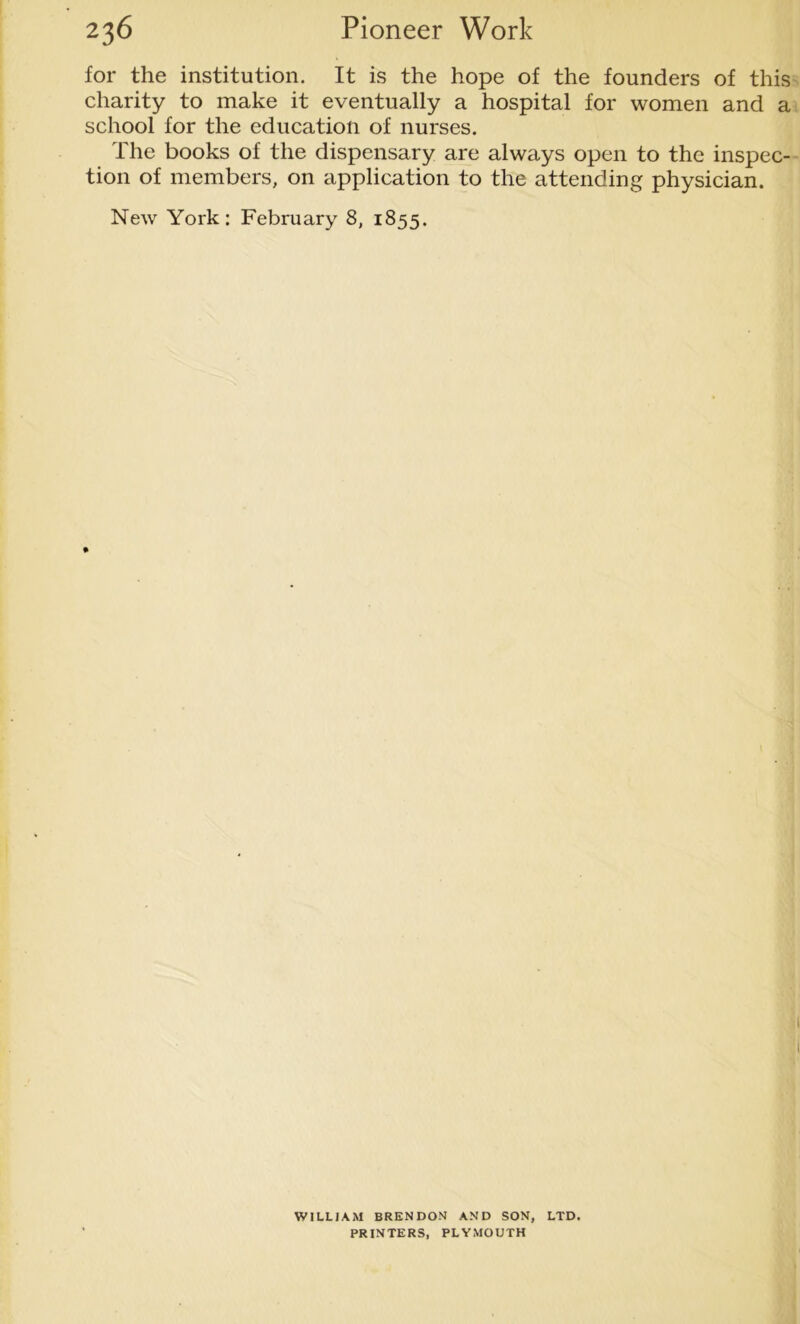 for the institution. It is the hope of the founders of this charity to make it eventually a hospital for women and a school for the education of nurses. The books of the dispensary are always open to the inspec- tion of members, on application to the attending physician. New York: February 8, 1855. WILLIAM BRENDON AND SON, LTD. PRINTERS, PLYMOUTH