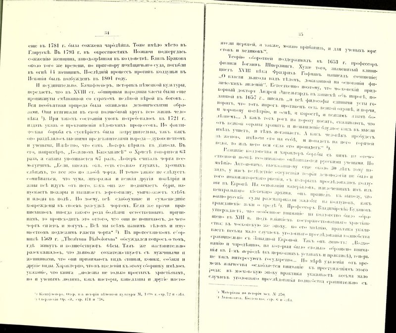 ;и еще ігь 1781 г. мыла сожжена чародѣй КЛ. Тоже имѣло мѣсто вл> Г.іярускѣ. Въ ІТ'.ІЗ г. ігь окрестностяхъ Познани подверглась- сожженію женщина, заіюдозрѣннал въ колдовствѣ. Близъ Кракова около того же времени, по приговору помѣщичьяго суда, погибли въ (и н Г. 14 женщинъ. Послѣдній процессъ противъ колдуньи въ Испаніи былъ возбужденъ въ 1801 году. II неудивительно. Кампфмсйеръ, историкъ нѣмецкой культуры, передаетъ, что ігь ХѴІ11 < т. обширныя народныя массы были еще проникнуты смѣшанной со страхомъ нелѣпой вѣрой въ боговъ.. Лея необъятная природа была оживлена демоническими обра- зами. Они втягивали въ свои волшебный круп, всю жизнь чело- вѣка 1). При такомъ состояніи умовъ потребовалось ігь 1721 г. издать указа, о прекращеніи вѣдовскихъ процессовъ. Но факти- ческая борьба съ суевѣріемъ была затруднительна, такъ какъ оію раздѣлялось высшими представителями народа—духош истцомъ и учеными. 1 Ізвѣетпо, что сам і, Лютеръ вѣрилъ въ діавола. Въ ею, напримѣръ, ^Волынимъ Катехизисѣ о Хрипѣ говорится ИЗ раза, а сатана упоминается <>7 разъ. Лютеръ считалъ чорта все- могущимъ. „Если, писалъ онъ. есть столько глухихъ, хромыхъ слѣпыхъ, то все лто по злобѣ чорта. II точно также не слѣдуетъ сомнѣваться, что чума, лихорадка и всякія другія повѣтрія и язвы всѣ идутъ отъ него, какъ опт, же поднимаетъ бури, на- пускаетъ пожары и вызывает!, дороговизну, уничтожаетъ хлѣбъ н плоды въ полѣ. По моему, всѣ. слабоумные и сумасшедшіе повреждены въ своемъ разсудкѣ чортомъ. Если же врачи при- писываютъ иногда іакого рода болѣзни естественнымъ причи- намъ, то происходитъ ато оттого, что они не понимаютъ, до чего чортъ сіпенъ и могучъ.. Всѣ мы всѣмъ нашимъ іѣломъ и иму- ществом!. подлежимъ власти чорта* -) Вт. протсстаііекомъ сбор- никѣ 1 :>(,<) г. „Тіісаіпнн Віаіюіоппп* обсуждался вопросъ о томъ, гдѣ живутъ и волшебетвуютт. бѣсы. Тамъ же наставительно разсказывалось, что дьяволы сожителю твують съ мужчинами и Женщинами, ЧТО они принимаютъ видъ свиньи, кошки, собаки и другіе виды. Характерно, что въ введеніи къ атому сборнику имѣлось указаніе, что книга „полезна не только простымъ христіанамъ, по и ученым к людямъ, как !, пасторы, капелланы и другіе ііасто- ') І«\»мпфмпп рі.. (»пр. и ■ і» иві<*|>іи иі.мсііі.'і’іі к\.ім\рм .М. 1 ч‘.іч г. пр. 72 ! К и• ]>.іц. і.іи Пр. і іі. гір. 171 и ’7«і. I! г.ГІіі, ПГѴМІ И0',,;ві*й- •■* '••.же, можно „ріібавігп „ , II медиковъ. ’ 1 ДІЯ ученыхъ юри Топрін, оборотней поддерживалъ въ |,ГЛ 1',глин в Шперлппп \Ѵ, , * РО‘І»ессор7. ЦМ,‘ГЬ іН.і.-.-і Фрлтрпм ‘г'', ’ 3,,аме»»тыП ьѵіини- п .... іолрихь I офманъ нанисяп ”() Л'.явола надъ тѣломт ІЬ с,,''«неніе: КстестшміціГ пііат'і.мѵ? 4М°П-,МІ ',1* ьирны,, доктор-, Андрей .Онгельгаргь въ Ѵ’,,. ,с [''•'У™' »Р»л- данной въ 1657 г., ппса.п .. „4 , ’ * И1ІР''Ѣ, по- ,,0І’Я'П- ,,т Т')Т'. пирогъ противен.' е!Г в1’11, е ‘Ы'П1 у,:ты Г0‘  «Ігфію, „ оспѣ. И коростI !'/ р'-!'1 ,,ір:І,г,і- и •‘І’ЧІІ, • іѣзпемь... А каьт пгп ’ Вся,‘Чмь злымъ бо- — -л. :~ г ‘ п бла ею пропадетъ !). < тпс-,пюп пп!-и^I4Ч‘;,I,Т, 1 Ь Г’°И'бЫ ^ И5П’ 1,і! ■М1' Аптоноппча. ІЖІеь.еюншѴѵ^  •іадъ. у насъ вслѣдствіе от-. Л . -і1лъ тому іьа- ТпГо рвоиія’ е - '-„.и., „ т - Г-4' “ гражданскіе иск, и, , V ’',и (Ѵ,’ІЛ- какъ утверждает*, что особенное «..„м.-иГі/.‘ІІ-Ѵ’, ,Це,, -Х|Н »• -кик влипнем,, ноеторт^; 1'ГГВ0 Г' '',“ ГГИ;,; ЬЪ моековекѵю Же ЗЦОХѴ „о ог И'Ч.ТЫП- бчоть петч.ма мало случаев, и,,, .   !';'ТІ,Ка У™зи- ,-ра.і„І,т.ѵ,. „«, съ Ваши.,он і:.ф'щоЙП','гпТ4 1п1?,,Я иа,,ІЮ 11 ча]»одѣянію, па которыя быт. ■ '-'іш.-іі.. „Ьолхо- нія ІП. і-мь пепіотТ ращено вннма- г,;п;г;г '■ у:: ” н;’:х ; 4 ' ;,,ШІ вол,ІІ‘-<«:т»а сравнигелыю съ > М.4Гі‘|ц\і.щ НО П« Іпріп М|. , Ді '* гтр. іГи