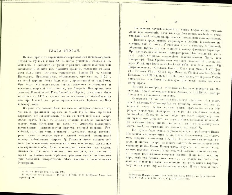 ГЛАВА ВТОРАЯ. Первые врачи съ европейскимъ обрлтопаніемъ начинаютъ появ- ляться па Руси съ таща XV и., когда уснліі ик р сношенія съ Западомъ и раадг.пнулей узкій горизонтъ нашей политической замкнутости. Однимъ изъ главныхъ средствъ сближенія съ Запа- домъ било, какъ извѣстно, супружество Іоанна III съ Софіей Палеолог і.. Предполагаютъ обыкновенію, что у яге нъ 147.'! г. іп. свитI; царицы Соі|іі н быль врачъ, привезенный ею нал, Рима. Онъ будто бы пользовался такимъ высокимъ положеніемъ и настолько широкой нзвѣст нос і і,н>, что Амвросію Ь'оц таршпі. пос- ланному Венеціанской Республикой ы. Персію, достаточно было назваться въ 1475 г. врачемт великой княгини,чтобы избавиться отъ нріп іч-неній но н]іеѵя путсшестнія отъ Дербента но Кас- пійскому морю. Впервые ага догадка была высказана Рихтеромъ. по изъ того, что вновь прибывшей царевнѣ „и міюзн грены, пасе иріпдоша служаше“, нельзя ааіглючить. что нт. ея свитѣ находился псп/іе- ммшо врачъ. ') І'аце въ меньшей степени подобное' заключеніе можетъ быть обосновано на томъ, что Амвросію Контарини, неоднократно называвшемуся врачомъ великой княгини Рос- сійской, какъ опт. самъ признаетъ, доставилъ между пассажи- рами славу отличнаго врача» случай удачной медицинской помощи заболѣвшему матросу Разсказъ итого путешествен- ника даетъ основаніе предположить только одно изъ двухъ: или его спутники вообще были проникнуты уваженіемъ къ медику, независимо отъ того, при комъ опт. состоял!., пли же въ то врем» на Каспійскомъ морѣ имя русскаго князя пользовалось уже большимъ авторитетомъ, чѣмъ именно и воспользовался Контарини. ’і І'іімгрі. 11 • !<>]>іи мі'ѵ. і I, стр. 22.Т. Ч 1 мо.іонекл шин ір. иной и Россіи т. I < ПК. Ю'.Г, г. 11\ іеиі. Амир. ЬѴм- тм}*иг»и . 11» м;. (.7 П 1',ІВ<'”г *  І«ѣ г„„гЬ Спі|.іи слѣшъ  'Тошо „е, пиѣя ,п. ш,лу «с-апюрішіі «тСсті,, „ ^ П,па„т„, проставляла стар. „либел,, „рачсбпага „,7 СС1“ ІЖ Ъ »—* Ѵ пт.і.ті.тіл та.,,, „„лапались ,,сд„„„„с,,іе і'1 'те,...д.т,е.„ „ то сенат., характера При двормхт. византин-,гнхъ императоровъ дѣйствовали въ каче- пвѣ леноъ-медніговъ выдающіеся врачи-писатели. Такт. поп имікрліорі, Львѣ Ор.ткпіскомъ состоялъ знаменитый Яковъ Со- тЛ'вП в.), при Юстиніанѣ I —Аацкій (VI), при Константинѣ VII Ьагрянор<ід(,мт. Оеофаіп. II, ъ ,Х в), нрп МнхамѵІ; VII Дѵ,- сѣ-( нмеонъ Сѣчт, (XI в.,, при Михаил I. Х‘11 Пллсоъяѣ - Дмитрій Гіенагі «тесъ (XIII в), и. т. д. ') Неудивительно, чти царевна Софія огирзвляяеь изъ Рима вт. датскую !>у, могла взять въ евою свиту врача. “’ВІ.рНЫЯ с в I. д I II і Я имѣются о прибытіи ВТ, Мо- <Ъ'Н\ ВТ. 1 48Г» г. нѣмецкаго врача Аптона, а въ 141)0 г.-доктора Леона пзт. ит.ыіапскихъ евреевъ. П рі.ом в д І.ютісоцт. разсказываегь: ..того же лѣта врачъ ,,'І*К,П <Г)іПоііЪ івѣха къ великому князю, его яге вт. велнцѣи чести деря.а велики ігнязв: врачева яге князя 17,т- I лк\ ію и.і] , ы.чева Даньярова да умори ею смертнымъ зеліемъ за и», мѣхъ. Ь'ііязк же велики вида ею сыне Каракучеву, о„ъ мучикт. (іи хогі, дат на < »,г\ пт.; Князь яге велики не іювелѣ,  Ве‘Т,: 0,0 »» же «-вед,не ею нт рѣ.кѵ на Москву подъ моііі. зимѣ, да зарѣзаны ею нож-,мт., яко овцу •). ,1(‘ -'Ѵчзе была судьба другого врача, который лечнлъ Ивана Ивановича, старшаго сына в. км. Ивана Васильевича. ,.\ болѣть гпо1,итт- ''л „бъ Ив. Ив., ігамчую.мъ въ ногах.,, хо- „ч..т,, и ыіді вт, лекарь ягндовиіп. миетръ Лепит., іюхваляся рече Великому князю Ивану Васильевичу, отцу ею: язь излечу сына гв к і о, велныію князя Ивана, отъ ток болѣзни: а не излечу язв, н ты мене вели кланити смертною казні ю. И кн. вел. нявъ тому ьѣ.ру, ве.іѣ ему лечитп сына своею лекарь яге дасть ему зс.пе нити н женіи пача сті.ігляпицамп но тѣлу, вливая горячую В',;'У-  °'1Ъ т,“ емУ »Ы- II. Т яі час И \ Мре. II того лекаря МПС. '' ,'ІНе111- Исторія . |„ іі.сііі ісі:,,,-. іо-іііі.ш.и. Кіекъ ІМС; г. сип. I ,,,, |,;4. 7> • ( >' ь ѵ> ' ІИ. г. С(ф. ЛЮ. || и;зг,