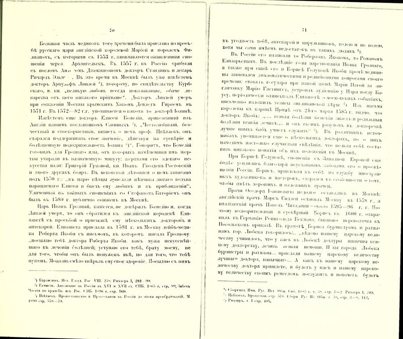 То Большая часть медиковъ того времени была прислана по прось- бѣ русскаго царя англійской королевой Маріей и королемъ Фи- липпомъ, съ которыми съ 1553 г. завязываются оживленныя сно- шенія через. Архангельскъ. І'ъ 1557 г. въ Россію прибыли съ посломъ Анн -ома. Джекпнсономъ докторъ Стэндишъ и лекарь Ричардъ Лльм- . Въ это время въ Москвѣ былъ уже извѣстенъ доктора. Арпульфъ Линией ’). которому, по свидѣтельству Курб- скаго, в. кн. .великую любовь всегда показывавше, обаче ле- карства отъ пего никакого пріймаше“. Доктора, .Іиизен умеръ при сожженіи .Москвы крымскпіп. Ханомъ Девлстъ Гнреема. въ 1571 г. 1»і. 1572 — 82 г.г. упоминается о какомъ то докторѣ, Іоаннѣ. Извѣстенъ еще докторъ Елисей Комедіи, привезенный изъ Англіи нашим в посланникомъ Савинымъ „Честолюбивый, без- честный п своекорыстный, пишет к о немъ нроф. Цвѣтаева., она, старался поддерживать свое значеніе, дѣйслвуя на суевѣріе и болѣзненную подозрительность Іоанна )“. Говорята., что Бомеліи готовила, для Грознаго яды, отъ которыхъ намѣченныя пмъ жер- твы умирали въ назначенную минуту; жертвами его адекаго нс- кусства пали: Григорій Гряанон, кн. Ивана. Гвоздева,-Ростовскій и много другихъ бояра.. Въ псковской лѣтописи о нема, записано подъ 15 < О г.: ,.кь царю нѣмцы прислали пѣ.мчипа .аюта го волхва нарицаемаго Елисея п бысаа, ему любима, и въ приближеніи11. Уличенный на. тайныхъ сношеніяха, со Стефаномъ Валеріемъ онъ былъ въ 1580 г. публично сожжена, ва. Москвѣ. Царь Ивана. Грозный, кажется, не довѣряла. Комедію и, когда Линзой умеръ, ао онъ обратился къ англійской королевѣ Ели- заветѣ съ просьбой о присылкѣ ему нѣскодвкихь докторовъ и аптекарей. Елизавета прислала ва. 1581 г. въ Москву лейбъ-меди- ка Роберта Якоби съ письмомъ, въ которомл, писала Грозному: „посылаю тебѣ доктора Роберта Якоби, какъ мужа нскусснѣй- шаго ва, леченіп болѣзней; уступаю его тебѣ, брату моему, не для того, чтобы она, была, ненуженъ мнѣ, но для того, что тебѣ нузкенъ. Можешь смѣло ввѣрить ему свое здоровіе. Посылаю съ нимъ ’) І.арлишиь. II. I Гім-уд. Гог VIII. Т3>; Гихіс|п. I, 2'Л2 ЧЧ. -I I лчмолі.. Аіо.іичаиг щ. І’.и гіи іи. \Ѵ] и \Ѵ1| сі. ГІ1Г>. 1 КТ г. гт|і. ЧЧ; ЗиЛ.,-их Чтенія по и)і;іЧ(Тпі. ист. Гт < ПК. ЫШі г. гір. Ш». I НігІ.тасіл,. 11|>отееі.-ііп*• пш и ІІр ііі'і іаніы щ. І’.м.ін ди :«пп&н іір.‘обр;иоваиій. М 71 ВЪ угодность тебѣ, ..„пекарей и цирульниковъ, волею волею хотя мы сами имѣемъ медостатокъ вь такихъ людяхъ Ч Въ Росси, его называли то Робертом., Яковом,., то Романомъ Елизары вымъ. Въ послѣдніе роды „ар, а также при сынѣ, его ,, Ьорпсѣ Годуновѣ Якоби кромѣ мед,щ„’ мы занимался дипломатическими „ рели, іознымн вопросами своего времени, спала,., госулара при живой женѣ Маріи Ц.агой за ап- ,Ѵ,І,,|аК:' М'фІ,П Г:,г,|'п'. ѵгтроп.п. аудіенцію ѵ Цари послу Ва- ц-ь мерюді,ческа, отписывала. Елизаветѣ о московскихъ событіяхъ письменно ..ж,ожилъ -мчись, энглпкан, к„п Ц ПІ1,ЬМ’ КОР-,Г'1Ы К1‘ ІМІ’ті1; -п. 24-го марта 1585 г. „о ;Я,,,'!и1' ИК‘М:І,; •’••• -масла, п родильныя Оо.тізпн всякая лечила н она. сыагмъ разумомъ въ докторппѣ ллчше ммыха. оаоъ уіп,-,ъ служить Д. Въ различных,, псточ- мнк.аха, упоминается еще о нѣсколькихъ Докторахъ., Ш1Ѵ1 махонімъ настолько случайныя свѣдѣнія, что нельзя себѣ со.-та- БНГЬ никакого понятія объ их а. положеніи ва, Москвѣ ІІІ’ Г,М|1ІІ,Ѣ сношенія еа. Машиной Евр, ІЩе ‘«•лі.е усилились благодаря неустаннымъ заболимъ ею о Щіанн Росеш. Борща, привлекая кв себѣ па слѵжбѵ „ноег,-а,і- мы-ѵь худом;никовъ и ма<-люрова., стара.,,-,, вособенности „тмъ чгооы имѣла, хороших I. н на.леѵкныхъ врачей. Іціа іи 1 ѣмдорд Іоапііовиаа недолю оегава.лисі, ва. Москвѣ; англійскій врача. Маркъ Гмд.іей оставилі. Москву ва. 157,4 г . а италіанскіп врача. Навела. Чнтадіппі — около 151)5—МО г г Ч0- элому подозрительный „ суевѣрный Борт-,, ва. ІМЮ отпра- ,,Ъ ГеІ,маиію Геііпго.н.аа Векмапа. бывшаго переводчик.-, въ Посольском а. приказѣ Въ грамотѣ . Бориса бурмистрамъ и ратма- мамь гор. Любека говорило,а,;., „вѣдомо нашему царскому вели- Н<гв\ \чинилось, что у в,аса. на, Любекѣ дохтуры навычны вся- кому дохлъ,рству, лечить всякія немощи. II вы юрода Любека бурмистры н ратманы... прислали нашему царскому величеству лучшаго дохтора, навычнаы ... А какъ къ паііш.чу царскому ве- лпчеслву дохтора пришлете, н будетъ у пасъ и нашему нар, ко- м) велпчеел ву своимъ ремеслом в послужит ь п ііохочел ь будетъ !’ ,Г'» *Ѵ 11(1 1.-3 3.-. 1-т Гнхо-ръ ,. со». '' ІІКІІіаем- Й|мітсч-та„. Г,7*. ( Г...,,,, 14.- И, Общ. , Зч, ,,,, з-ч. Ц'Л