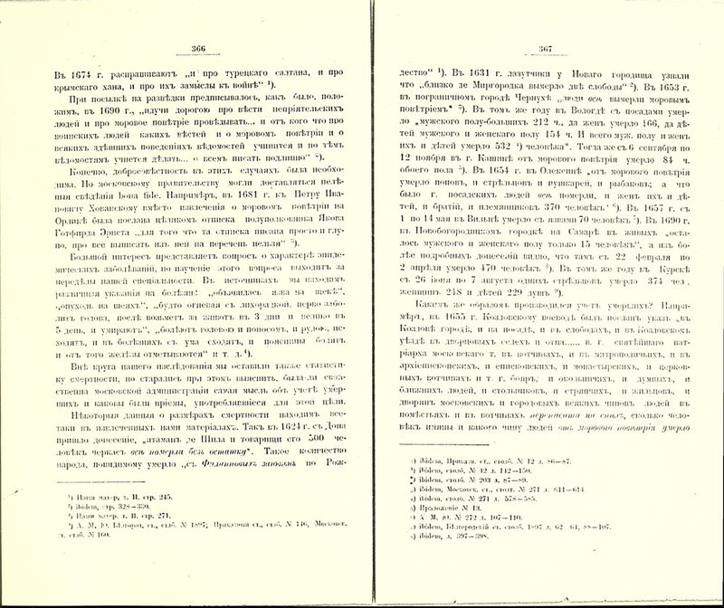 306 Въ 1674- г. раоіірашіісаютъ „и про турецкаго салтана, и про крымскаго хана, и про нхъ замыслы кч, войнѣ“ *). При посылкѣ на развѣдки предписывалось, какъ было, поло- жимъ, въ 1090 г., „ндучи дорогою про вѣсти непріятельскихъ людей и про моровое повѣтріе провѣдывать... и отъ кого что про воинскихъ людей какихъ вѣстей и о моровомъ повѣтріи и о всякихъ здѣшнихъ поведеніяхъ вѣдомостей учинится н по тѣмъ вѣдомостямъ ѵчнется дѣлать... о всемъ писать подлинно -). Конечно, добросовѣстность въ этихъ случаяхъ была необхо- дима. Но .московскому правительству могли доставляться нелѣ- пыя свѣдѣнія Ъопа і'іііе. Напримѣръ, въ 1081 г. къ Петру Ива- новпчѵ Хованскому вмѣсто извлеченія о моровомъ повѣтріи на Орликѣ была послана цѣликомъ отписка полуполковника Якова Готфирда Эрнста „для того что та отписка писана просто и глу- по, про все выписать изъ ней на перечень нельзя ’). Большой интересъ представляетъ вопросъ о характерѣ эпиде- мическихъ заболѣваніи, но изученіе этого вопроса выходитъ за передѣлы нашей спеціальности. Вт, источникахъ мы находимъ различныя указанія на болѣзнь: „объявилась язва на щекѣ , ,,опухоль на шеяхъ, „будто огневая съ лихорадкой, перво забо- литъ голова, послѣ возьметъ за животъ въ 3 дни и велико въ 5 день, и ѵ.мираютъ, „болѣютъ головою и поносомъ, и рудой., ис- ходятъ, п въ болѣзняхъ съ ума сходятъ, и поясппны болятъ п отъ того желѣзы отметываются и т. д.1). Внѣ круга нашего изслѣдованія мы оставили также статисти- ку смертности, но старались при этомъ выяснить, была ли свой- ственна московской администраціи самая мысль объ учетѣ умер- шихъ н каковы были пріемы, употреблявшіеся для этой цѣли. Нѣкоторыя данныя о размѣрахъ смертности находимъ все- таки въ извлеченныхъ нами матеріалахъ. Такъ въ 1024 г. съ Дона пришло донесеніе, „атаманъ де Шила и товарищи его 500 че- ловѣкъ черкасъ всю номер.іи оезл оспиипир. Такое количество народа, поводимому умерло „съ Фи.чпшовыгт, заювюнъ но Рож- 6 Наши 1. II. стр. -45. б іЬЫоѵп, т|і. 328 —ЗоО. б Паш» мал0)», т. II. пр. 271. б А. М. І<>. Ы.ігород. «г,, ст.іб. Лѵ 1807; ИрнкадннЛ ст., шй. .V 14В, Москоіісіь : т. «таи. Лг ТОО. дестію *). Вч, 1631 г. лазутчики у Новаго городища узнали что „близко де Миргородка вымерло двѣ слободы 2 *). Въ 1653 г. вч. пограничномъ городѣ Чернухѣ „люди всю вымерли моровымъ повѣтріемъ ')• Въ томъ же году вч. Вологдѣ съ посадами умер- ло „мужского полу-большнхъ 21*2 ч., да женъ умерло 106, да дѣ- тей мужского н женскаго полу 154 ч. И всего муж. полу и женч. ихч. и дѣтей умерло 532 4) человѣка. Тогда же съ 6 сентября по 12 ноября въ г. Кашинѣ отъ морового повѣтрія умерло 84 ч. обоего пола '). Вч. 1654 г. въ Олексинѣ „отъ морового повѣтрія умерло поповъ, и стрѣльцовъ п пушкарей, и рыбаковч,; а что было г. посадскихъ людей всю померли, и женч. ихъ и дѣ- тей, н братій, и племянниковъ 370 человѣкъ4'1). Въ 1657 г. съ 1 по 14 мая въ Внлыіѣ умерло сч. язвами 70 человѣкъ '). Въ 1690 г. въ ІТовобогородпцкомъ городкѣ на Камарѣ вч, живыхъ „оста- лось мужского и женскаго полу только 15 человѣкъ, а изъ бо- лію подробныхъ донесеній видно, что тамъ сч, 22 февраля по 2 апрѣля умерло 470 человѣкъ ). Вч, томъ же году въ Курскѣ сч, 26 іюня ів> 7 августа однихъ стрѣльцовч, умерло 374 чел , женщинъ 248 и дѣтей 229 душъ '■'). Какимч, же образомъ производился учета, умершихъ? Напри- мѣръ, въ 1655 г. Козловскому воеводѣ былъ посланъ указа, „въ Козловѣ город і;, и на посадѣ, и въ слободахъ, и вч, Козловскомъ уѣздѣ въ дворцовыхъ селе.хъ и отца в. г святѣйшаго пат- ріарха московскаго т. въ вотчинахъ, и вч, митрополичьихъ, и въ архіепископскихъ, н епископскихъ, и монастырскнхч,, и церков- ныхъ вотчннахч, II т. г. бояръ,' п окоіышчпхч,, и думныхъ, I! ближнихъ людей, н стольниковъ, и стряпчихъ, II жильцовъ, и дворннч, московскихъ и городовыхъ всякихъ чиновъ людей въ помѣстьяхъ и вч, вотчинахъ нерпшеити ни ппьхг,, сколько чело- вѣкъ имяпы и какого чину людей ошг мировою нооюшріи умерло .) іЬііІгіа, 1 финалы. гг.. столб. .V- 12 л. ні—87. б іЫіісі», поло. Л- 12 л. 142—150. *) іЬііігш, полб. .V- 203 л. 87—89. Л іЬііІош, Могкоиск. гг., сюлт. Л5 27! л. 011 — 014 4) ііжіот, столб. Лё 271 л. 578 — 585. -.) Приложеніе .V 13. «) А М. ІО. .V' 272 л. К »7—! 10. .) іЫііопі, ГгЬ.ігородскш от. столб. 1>'.і7 л. 02 04, .''—107. >) ііііііоні, л. 397— 394