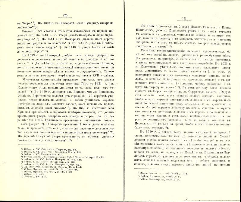 въ Твери* * '). Въ 1393 г. въ Новгородѣ „скотн умираху, изомроша множество'*2). Эпизоотіи XV столѣтія относятся лѣтописями къ первой по- ловинѣ его. Въ 1443 г. въ Твери „скотъ померлъ, а люди мерли по улицамъ л) Въ 1444 г. въ Новгородѣ „начата конѣ мерети много во градехъ и г<о властехъ 4). Въ 1445 г. „оже въ Новѣго- родѣ кони много падутъ 5). Въ 1448 г. „моръ бысть на конѣ да и люди мерли с). Въ 1573 г. вз. Новгородѣ „добро пали лошади добрый по дорогамъ и деревнямъ, и рогатой животъ во дворѣхъ и по до- рогам!.“ '). Дальнѣйшихъ извѣстіи не содержатъ' наши лѣтописи, но, какъ видно изъ приведенныхъ свидѣтельствъ, они не отличаются полнотою, позволяющею дѣлать выводы о мѣропріятіяхъ. Такого рода матер алы начинаютъ встрѣчаться съ начала XVII столѣтія. Московская администрація прекрасно понимала, что зараза можетъ передаваться отъ скота человѣку. Такъ въ 1631 г. изъ Коломенскаго уѣзда писали „на люди де та язва нала отъ ло- шадей ^). Въ 1640 г. доносили изъ Брянска, что „во Брянскомъ уѣздѣ въ Воротнецкой волости отъ города во 120 верстахъ учи- нилось первое падежъ па лошади, а послѣ учинилось моровое повѣтріе на люди отъ конскаго падежу, какъ почели съ падеж- ныхъ съ лошадей кожи снимать ;|). Въ 1643 г. крестьяне села Хуповны при обыскѣ о моровомъ повѣтріи показали, что „одинъ крестьянинъ умерь, ободралъ онъ лошадь и умеръ... да въ де- ревнѣ. Оед. Иван. Голенищева крестьянинъ закапывалъ лошадь и тотъ умеръ ’). О второмъ крестьянинѣ была даже показана такая подробность, что онъ „закапывалъ падежную лошадь и отъ тое падежныя лошади брызнула на него руда йотъ того умеръ п). Въ деревнѣ Онсужной умеръ крестьянинъ съ сыномъ „пострѣ- ломъ—съ лошади кожу снимали *2). ') іііісі.-іп, і XV, Спи. івГіЗ г. Тверская, стр. 1В5. •) ІЬііІеш, і. VI, Ьпо. 1*53 г Софійская П, <тр. 123. ’) ііінісш, г XV, Тигрская, стр. 432 *І Русский літошиі. по Никонпи. списку. <’ні5.~173!І г. ч. \'. сір. 133 -134 \ ІЬііІеш, т І\'. (.'по. 184* г Новгород 1\', стр. 123. ') ІЬііІеш, г. IV, ІІопгор І\'. Хр погр оі р 14(1. ; іі>і«1<-ііі і. III, Спо. 1*41 г. Новгород. 11, стр 172. ) Ар. Мни Юст. Н.іад'і.чир. от сто.іо. .V 43. д. 1 7. і іЬіІош, .'Ірнк.і :і: оі. поло .V 130л. 740 — 740. 1) іЬіі1»пі, 111>ііі.а от. п . і толп., Л» 140, л 20. 111 ііііііош. л. 41—43. 12) ІЬііІеш, л. 1 10 — I -'.7. _ 371 Въ 16о5 г. доносили въ Москву Ивашко Голицынъ и Васька Шпилькинъ, „что въ Кашинскомъ ѵѣздѣ и въ иныхъ городахъ въ селахъ и въ деревняхъ учинился на лошади и на иную вся- кую животину падежъ; и въ которыхъ мѣстахъ учали животину обдирать, и отъ того въ иныхъ мѣстахъ помираютъ люди скорою смертью и съ язвою '). Съ цѣлью воспрепятствованія переносу заразительныхъ бо- лѣзней отъ скота къ людямъ принимались разнообразныя мѣры. Воспрещалось, напримѣръ, снимать кожи съ палыхъ животныхъ, а также предписывалось ихъ тщательное погребеніе. Въ 1631 г. въ Коломенскій уѣздъ былъ посланъ указъ падежныхъ ‘живот- ныхъ „закапывать въ землю глубоко сажени на 2, а шокъ съ падежныхъ лошадей и съ животныхъ одполично снимать не ве- л!лъ... а которые люди учнутъ ел, падежныхъ лошадей и съ жи- вотныхъ кожи снимать н тѣмъ людямъ чинить наказанье и са- /і.атп въ тюрьму на время ~). Въ томъ же годѵ была послана грамота въ Переел тскій уѣздъ въ Окружскую волость „Окруж- енія волости н окольнымъ всякимъ людямъ заказать накрѣпко, чтооъ они съ мертвой животины съ лошадей и съ коровъ м съ иной со всякой животины кожъ не сы.ѵа.т и не продави.ін, а иона )>( бъ тое мертвую животину въ землю совсѣмъ; а бѵдетъ кто учнетъ съ мертвыхъ лошадей п еъ коровъ н со всякой жи- вотины кожи еыматн, и тѣхл. людей пелѣтп сыскивать и за во- ровство учинить имл. наказанье, бить кнутомъ и отсылать въ Переславл ь вл. тюрьму на время, чтобъ инымъ таки мл. неповадно было такъ воровать 3). Въ 1П4(> г. 5 августа былъ изданъ слѣдующій интересный указъ, которымъ повелѣвалоеь: „у которыхъ людей на Москвѣ лошади и жив. всякая падетл. и сл. тѣхъ бы лошадей и со вся- кая животины кожъ не снимали и тѣ падежныя лошади и всякую падежную животину за землянымъ городомъ на полыхъ мѣстахъ копали вл. землю не мелко; а въ Китаѣ, п въ Бѣломъ, и въЗем- ляномъ городѣ вл. улицахъ и за городомл. вл. слободахъ падеж- ныхъ лошадей и всякія падежныя жив н собакъ мертвыхъ, и кошекъ, и иного ничего мертваго одполично нигдѣ не метали ') іЬі.Ісгп, Москов о., « толй .V 271 д 7—8. •) ІЬІіІОПІ, В.ІВДНЫПр. гт., поло., .У 43. о ЫІЬгпі Владимир. ст., поло .V- 43.