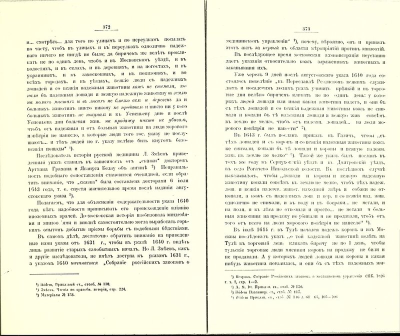II... смотрѣть... дли того по улицамъ и по переулкамъ посылать по часту, чтобъ въ улицахъ и въ переулкахъ однолично падеж- наго ничего не нигдѣ не было; да биричемъ же велѣть прокли- нать не по одинъ день, чтобъ и въ Московскомъ уѣздѣ, и въ волостяхъ, и въ селахъ, и въ деревняхъ, и на погостахъ, и въ украинныхъ, и въ замосковныхъ, и въ понизовыхъ, и во всѣхъ городахъ, и въ уѣздахъ, всякіе люди съ падежныхъ лошадей и со всякія падежныя животины кожъ не снимали, ко- тик бъ падежныя лошади и всякую падежную животину оъ землю на полыхъ мхешахъ п оъ лѣсахъ не Слизко селъ и деревень да и больныхъ животинъ никто никому не продавалъ и никто ни у кого больныхъ животинъ не покупалъ и къ і спеньеву дню и послѣ Успеньева дни больныя жив. на продажу никто не убивалъ, чтобъ отъ падежныя и отъ больныя животины на люди морового повѣтрія не нанесло, а которые люди того гос. указу не послу- шаютъ... и тѣхъ людей по г. указу велѣно бить кнутомъ безп- велкія пощады“ ')• Изслѣдователь исторіи русской медицины Л. Змѣевъ приве- денный указъ ставилъ въ зависимость отъ «сказки“ докторовъ Артмана Грамана п Ягануса Белау объ ангинѣ “) Неправиль- ность подобнаго сопоставленія становится очевидно», если обра- тить вниманіе, что „сказка” была составлена докторами 6 іюля 1643 года, т. е. спустя значительное время послѣ изданія авгу- стовскаго указа у). Полагаемъ, что для объясненія содержательности указа 1640 года нѣтъ надобности приписывать его происхожденіе вліянію иноземныхъ врачей. До-московская исторія изобиловала эпидемія- ми и эпизоо ями и вполнѣ самостоятельно могла выработать горь- кимъ опытомъ добытые пріемы борьбы съ подобными бѣдствіями. Въ самомъ дѣлѣ, достаточно обратить вниманіе на приведен- ные нами указы отъ 1631 г., чтобы въ указѣ 1640 г. видѣть лишь развитіе старыхъ самобытныхъ началъ. Но Л. Змѣевъ, какъ и другіе изслѣдователи, не имѣлъ доступа къ указамъ 1631 г., а указомъ 1640 начинается „Собраніе россійскихъ законовъ о <) ІЫсІггп, Приказный ст., столб, 24 130. ') Змѣевъ. Чтенія по врачебн. исторіи, стр. 224. ') Матеріалы Дй 153. медицинскомъ управленіи *), почему, вѣроятно, онъ и принялъ этотъ актъ за первый въ области мѣропріятій противъ эпизоотій. Въ послѣдующее время московская администрація неустанно лаетъ указанія относительно кожъ зараженныхъ животныхъ и закапыванія ихъ. Уже черезъ !) дней послѣ августовскаго указа 1640 года со- стоялось иовелѣніе „въ Переславлѣ Резанскомъ всякимъ служи- мымъ и посадскимъ людямъ указъ учинить крѣпкій и въ торго- вые дни велѣно биричемъ кликать пе по одинъ день: у кото- рыхъ людей лошади или иная какая животина падетъ, п они бъ съ тѣхъ лошадей и со всякая падежныя животины кожъ не сни- мали и копали бъ тѣ падежныя лошади и всякую жив совсѣмъ вт. землю не мелко, чтобъ отъ надежи, лошадей... на люди мо- рового повѣтрія не навести Въ 1643 г. былъ посланъ приказъ въ Галичъ, чтобы „съ тѣхъ лошадей и съ коровъ и со всякія падежныя животины кожъ не снимали, копали бъ тѣ лошади и коровы и всякую падежи, жив. въ землю не мелко Такой же указъ былъ посланъ въ томъ же году въ Серпухов-кій уѣздъ н въ Дмитровскій уѣздъ, вт. село Рогачево Никольской волости. Вь послѣднемъ случаѣ наказывалось, чтобы „лошади и коровы и всякую падежную животину копали совсѣмъ въ землю не мелко, чтобъ тѣхъ падеж, лош. н всякія падежи, живот, находный звѣрь и собаки не от- копали, а кожъ съ падежныхъ лош и кор. и со всякія пад. жив. однолпчно не снимали, н въ воду н въ боераки... не метали, и на поля, и вт. лѣса не отвозили и просто... не метали и боль- ныя животины на продажу не убивали и не продавали, чтобъ отъ того отъ всего на люди морового повѣтрія не нанесло * * 3 4). Въ іюлѣ 1644 г. вт. Тулѣ; начался падежъ коровъ и изъ Мо- сквы послѣдовалъ указъ „о той падежной животинѣ велѣть на Тулѣ въ торговый день кликать бнрпчу не по 1 день, чтобы тульскіе торговые люди мясники коровъ на продажу не били и не продавали. А у которыхъ людей лошади или коровы и какая нибудь животина повалилась, и они бъ съ тѣхъ падежныхъ жи- ’) ІІеірои.. Собраніе ІѴнтшекнхі. законов» о медлишіекомі. управленіи СІ1 В. 1ь20 г. і. !, сір. 1—2. -) А. м. ЬI. Прпкалі. сг., ет.іб. Л- 130. 3) іЬісІепі Владимир, -т., етлб. Л? 117. 4) іі.іііі ш Приказ!!, гі , ет.іб № I 10 .1.01 03, 105—100