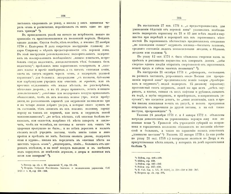 заставахъ одерживать до указу, а письма у нихъ ітинимая де* резъ огонь и распечатавъ переписывать съ нихъ одно по дру* томъ трижды “ 1). Въ приведенномъ указѣ мы ничего не встрѣчаемъ новаго по сравненію съ практиковавшимся въ московскій періодъ. Пойдемъ однако дальше. Спустя болѣе, чѣмъ полвѣка, а именно: 22 ноября 1770 г. Екатерина II дала секретную инструкцію главному ле- карю Смирнове о мѣрахъ предосторожности отъ моровой язвы. Въ этой инструкціи рекомендовалось: подозрительныхъ задержи- вать въ изолированныхъ помѣщеніяхъ: .нищею и питьемъ, истре- бовавъ откуда надлежитъ, доводильствовать тѣхъ больныхъ безъ недостатку; проѣзжихъ мимо карантиновъ осматривать и ..каж- даго платье и прочіе вывѣтривая, а съ писемъ списывая копіи, омоча въ уксусъ окурить черезъ огонь, и выдержать указной карантепь; для больныхъ лихорадками „съ пятнами, бубонами или карбункулами учредить или очистить за юродомъ, или въ нротчихі отдаленныхъ отъ жилья мѣстахъ, по разсмотрѣнью, нѣсколько дворовъ... и въ гѣ дворы принимать, лечить и пищею довольствовать; „особливо для нездороваго воздуха приказывать обывателямъ, чтобъ въ ихъ покояхъ всякое утро, когда пробу- дятся, на раскаленномъ кирпичѣ для окуриванія наливали по три и по четыре ложки добраго уксуса, а которые онаго купить не зъ состояніи, тѣмъ зажигать въ ихъ покояхъ половину заряду пороху на такомъ же кирпичѣ, или жечь и окуривать покой можжевельникомъ; ,,во всѣхъ мѣстахъ, гдѣ опасная болѣзнь по- казалась, или окажется, накрѣпко тѣ мѣста запереть и заклю- чить, чтобъ ни человѣка, ни скотины и ничего изъ оныхъ ' въ здоровыя пропущено не было... и по всѣмъ дорогамъ и малымъ стезямъ вездѣ учредить заставы, чтобъ никто тайно и явно пройти и проѣхать не могъ. Заставы окопать рвами, содержать огни и курнве.. письма жъ передавать въ опасныя мѣста на шестахъ черезъ огонь; „подтвердить, чтобъ... больныхъ отъ здо- ровыхъ отдѣляли, и на иной воздухъ выводили и въ засѣкахъ подъ карауломъ до исцѣленія держали, а дворы и пожитки ихъ жгли или запирали11 2). ’і Гпхтер. ор. сіі. т. III. иритохсібг V, стр. 13 — 14. ’) Пстровь. Собраніе Россійскихъ Законовъ о медицинскомъ управленіи. Гиб 1828 г ч. И, стр ЮГ. - 108. 385 Въ наставленіи 27 янв. 1771 г. ,,о предосторожностяхъ для уменьшенія бѣдствій отъ моровой язвы“ указывалась необходи- мость подвергать карантину въ 21 и 42 дня всѣхъ людей и иму- щества при переѣздѣ и переправѣ ихъ изъ зараженныхъ мѣст- ностей Въ зараженныхъ мѣстностяхъ предписывалось ежедневно „по захожденіи солнца окуривать жилища—богатымъ ладаномъ, средняго состоянія людямъ можжевеловыми ягодами, а бѣднымъ ягодами иди соломою '). По указу 12 окт. 1771 г. была объявлена смертная казнь за грабежъ и расхищеніе имущества изъ запорныхъ домовъ „дабы смертью одного злодѣя отвратить смертоносной отъ зараженныхъ вещей вредъ и гибель многихъ невинныхъ 2 *). Въ инструкціи 21 октября 1771 г. „офицерамъ, состоящимъ на разныхъ заставахъ, устроенныхъ около Москвы для прекра- щенія моровой язвы предписывалось: всякіе товары „провѣтри- вать и окуривать; людей подвергать 15 дневному карантану; прогоняемый скотъ окуривать, людей же при немъ „всѣхъ оку- ривать, а платье, снимая съ нихъ кафтаны и рубашки, вымывать въ водѣ, а шубы окуривать, и провѣтривать, и напрыскивать ук- сусомъ; что касается денегъ, то „оныя ассигнаціи, какъ и про- чія письма накалывая мочить въ уксусѣ, и потомъ просушивая отправлять съ нарочными до другой заставы, а на сей также поетуня, препровождать :!). Указами 24 декабря 1771 г. и 4 января 1772 г. объявлены награды доносителямъ на укрывающих ь моровую язву или яз- венныя вещи 4). Грамотой объ учрежденіи губерній на исправ- ника и городничихъ возложена обязанность по изоляціи мѣстно- стей и больныхъ, а также по зарыванію палыхъ животныхъ „длинными шестами5) Указомъ 12 января 1778 г. (а еще ранѣе по указу 21 окт. 1754 г.) воспрещено являться ко Двору и въ присутственныя мѣста лицамъ, у которыхъ въ домѣ заразительная болѣзнь й). ’) іЬійсга, стр. 116 — 119. ’) ійісіеіп, стр. 128. іЪісІст. стр. 137—115 4) іЪіШт стр. 157—158. ‘) И. ( об. Пак. т. XX, .V 14392, ст. 238—210 н 260 26.*. *1 Петровъ ор. сіі. стр. 195,