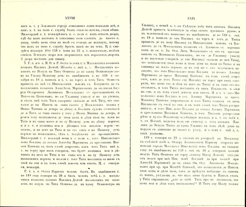 насъ х. т. у -Земляного города лошадншка наши попадали всѣ, и намъ х. т. па твою г. службу ѣхать стало не начемъ, стали пѣніи. Милосердый г. т. пожалуй насъ х. с. вели г. намъ отвести дворы, гдѣ бы намъ постоячь и запасишка свои сложить до твоего г. указу, чтобъ намъ стоя на полѣ въ конецъ не погпнуть, потому что намъ па твою г. службу бреегь нынѣ не на чемъ. Ц. г. сми- луйся пожалуй (0:1 138 г. іюня гл. 24- д. г. пожаловалъ, велѣлъ отвѣсть Земскаго двора изъ дворянскихъ нал. порозжпхъ дворовъ 2 двора постоять для запасу. Г. и. п в к. М. О. в Р. бьетъ челомъ х. т. Масальскихъ Козаковъ атамана. Павликъ Долгой. Жалоба г. мнѣ х. т. Мосальскихъ Ко- заковъ на Ясаула па Тита Осипова да на вдову Оснповскую же- ну на Ульяну Игнатову дочь: въ нынѣшнемъ г. во 149 г. ок- тября въ 18 д. вышелъ я х. т. на торн, и тотъ Тип. Осиповъ пришелъ ко мнѣ н, Никольскимъ попомъ съ Богданомъ да съ мосальскимъ козакомч, Алексѣемъ Мартиновымч. да ок. князя Анд- рея Оедоровича Литвинова Мосальскаго п. крестьяниномъ сч. Мотоеемъ Екимовыми, іы ея Ульянину умыслу и но на ученью, и сталъ мнѣ тотъ Титъ говорить: сказали де мнѣ Титу, что сва- тался де ты Павелъ за сына своего у Мосальскаго козака у Ивана Минина за дпчерь за дѣвку, и Божіимъ судомъ сосватался де я Титъ за сына своего у того у Ивана Минина за дочерь, и рпясн тому похваляется де твоя жена и дѣти твои на меня на Тита н на сына моего н на ту Иванову дочь па дѣвку порчею; и я х. т. и женишка моя и дѣтншка мои никакія порчи—не знаемъ, п на него на Тита н на его сына и на Иванову дочь порчею не похвалялись, тѣмъ г. бездѣльемъ не промышляемъ. Милосердый г. т пожалуй меня х с. вели г., того Никольскаго попа Богдана да козака Алексѣя Мартинова да крестянпна Мат- вея Екимова въ томъ словѣ допросить, какъ тотч. Титъ мнѣ х. т. на торгу при нихъ творилъ, что будто женишка моя и дѣ- тншка на пего па Тита и на сына его п на ту Иванову дочь похвалялись порчею; н велели г. того Тита поставить со мною съ очей на очи и въ томъ словѣ довести или свести. Ц. г. смилуй- ся, пожалуй. ч Г. т. х. т. Оетка Карповъ челомъ бьетъ. Въ нынѣшнемъ г. во 144 году генваря въ 20 д. билъ челомъ тебѣ г. т. мосаль- скихъ Козаковъ атаманъ Павликъ Долгой мосальскихъ же Коза- ковъ на асаула на Тита Осипова да на вдову Осііповскую на . льянку, а кочнѣ х. т. въ Съѣзжую избу тотъ атаман ь Павликъ Долгой принесъ челобитную за отца своего духовнаго рукою, а въ челооптіюй его написано: въ нынѣшнемъ де во 149 г. окт. вь 18 д ш.ішелъ де онъ Павликъ на торгъ и тотъ де Титка пришелъ де къ нему Павлику сч. Никольскимъ попомч. съ Бог- даном!, да сч. Мосальскимъ козакомъ <-ч, Алешкою сч. мартыио- вымч, да ок к. Ан. Оед. Лптв. Мосальскаго сч. его съ крестья- ниномъ сь Матюшкою Екимовыми, по ея де Ульянину умыслу и по наученью говорилъ де емѵ Павлику: сказали де мнѣ Титку, чт° похваляется твоя жена и твои дѣти на меня на Титка и на сынишка на моего порчею; да въ той же г. его че.іобипюіі на писано, что того Никольскаго попа Богдана да козака Алешку Мартинова да крест Млтюшку Екимова вч, томч. словѣ допро- сить, какч. де тотч, Титка ему Павлику на торгу при нихч. тво- рилъ, что жена его н дѣти на пего на Титку и на сына его по- хвалялись, и того Титка поставить сч, нимъ Павлиномъ ь очей на очи. п вл, томч, словѣ довести или свести. И я х. т. тот Ни- кольскаго попа Богдана и коз. Алешку Мартынова да крест. Маиошку Екимова допрашивала, п того Титка ставилъ сч, нимъ Павликомъ съ очей на очи, в въ томъ словѣ того Титка рас пра- шивалъ, и того Пик. попа Богдана да козака Алешкѵ Мартинова и крестьянина Матюшин Екимова, п того Титковы распрг.спыя рѣчи н ту его Павликову челобитную послал и я х. т. къ тебѣ г. т. къ Москвѣ, подклея подъ ею отписку; а тотч, атаманъ Пав- лпкч, да Эсаулъ Титка да вдова Ульянк і г.ч. томч, дѣлѣ даны на поруки съ записьми до твоего г. указу, и о томъ г. мнѣ х. с. какъ укажешь. 149 г. генваря вч, 23 д. сказалъ вч, росиросѣ въ Мосальску вч, съѣзжей избѣ в. Оедору Аоанасьевичу Карпову староста по- повскій города Мосальска Никольскій іюнь Богданъ по священ- стізу: вч, нынѣшнемч. во 149 г. окт. вч, 18 д. говорилъ казачій ясаулч, Титъ Осиповъ на торгу атаману Павлу Долгому отведчи отъ ли»дей при мнѣ Пик. попѣ Богданѣ да при козакѣ при Алексѣѣ Мартыновѣ да ок. князь Он. Оед. Литвинова Мосаль- скаго при кр. при Матвѣѣ Екимовѣ, что похваляется де Павелъ твоя жена н дѣти твои, какъ де пріѣдутъ поѣзжане сч, сыномъ сь моими, увѣдаешь де, что надъ ними будетъ; и Павелъ сталъ у Тита спрашивать: „кто де тебѣ Титъ про то сказывалъ, что жена моя и дѣти такъ похвалялись? II Титъ ему Павлу только