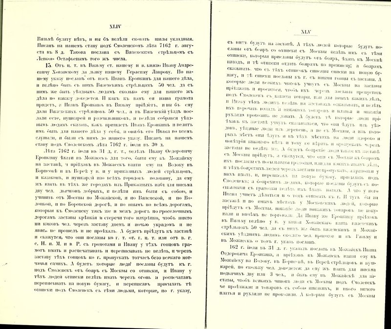 ХІЛѴ Вязьмѣ булату нѣтъ, л вы бъ велѣли сковать шилм складныя. Писанъ на нашемъ стану подъ Смоленскомъ лѣта 7102 г. авгу- ста въ 8 д. Такова послана съ Вяземскимъ стрѣльцомъ съ . Ісвкою Остафьевымъ того жъ числа. 1Г>. Оть ц. т. въ Вязьму ст. нашему и в. князю Ивану Андре- евичу Хованскому да дьяку нашему Герасиму Лаврову. По на- шему указу іюслапъ отъ насъ Иванъ Еропкинъ для нашего дѣла, и велѣно быть съ нимъ Вяземскимъ стрѣльцамъ о0 чел. да съ нимъ же быть уѣзднымъ людямъ сколько ему для нашего жъ дѣла по наказу доведется. II какъ къ вамъ ея наша грамота придетъ, а Иванъ Еропкинъ въ Вязьму пріѣдетъ, и вы бъ ему дали Вяземскихъ стрѣльцовъ 50 чел., а въ Вяземскій уѣздъ пос- лали есте, пушкарем и разсы.іышіконъ. и велѣли собрався уѣзд- нымъ людямъ сказать, какъ пришлетъ Ивана.. Еропкинъ и велитъ им ь быть для нашего дѣла у себя, п они бъ его Ивана во всемъ слушали, и были съ нимъ до нашего указу. Писанъ па нашемъ стану подъ Смоленскомъ лѣта 7102 г. іюля въ 30 д. Лѣта 7162 г. іюля въ 31 д, г. т., велѣлъ Ивану Ѳедоровичу Еропкину ѣхаш въ Можаескъ для того, быти ему въ Можайску на заставѣ, а пріѣхавъ въ Можаескъ взятн ему па Волоку въ Борисовѣ и въ Вереѣ у в. п у приказныхъ людей стрѣльцовъ, и казаковъ, п пушкарей изо всѣхъ городовъ половину, да ему жъ взять вт. тѣхъ же городахъ изъ Приказныхъ избъ ыя письма дву чел. дьячковъ добрыхъ, и велѣти имъ быти съ собою, и учинить отъ Москвы по Можайской, и по Вяземской, н по Во- лоокой, и по Боровской дорогѣ, п по инымъ по всѣмъ дорогамъ, которыя къ Смоленску такъ же и межъ дорогъ по проселочнымъ дорогамъ заставы крѣпкія и етеречн того накрѣпко, чтобъ никто ни каковъ чел. черезъ заставу днемъ и ночью украдомъ и не лвясо не прошелъ и не проѣхалъ. А будетъ пріѣдутъ къ застаьѣ и скажутся, что они посланы ко г. т. от. г. ц. т. или отъ в. г. с. Н. и. М. и в Р. съ громотами и Ивану у тѣхъ гонцовъ гра- мотъ пмать и распечатывать и переписывать не велѣть, и черезъ заставу тѣхъ гонцовъ ко г. пропускать тотчасъ безо всякаго мот- чапья самихъ. А будетъ которые люди' посланы будутъ къ г. подъ Смоленскъ оть бояръ съ Москвы со отписки, и Ивану у тѣхъ людей отписки велѣть имать черезъ огонь н роспечатавъ переписывать на новую бумагу, п переписавъ присылать тѣ отписки подъ Смоленскъ съ тѣми людьми, которые, по г. указу, ХЕѴ “Г* Иа 3аСТШіѢ- А ТѢХЪ —Р- будутъ по. сланы оіъ бояръ со отписки съ Москвы велѣть имъ съ тѣми отписки, которыя присланы будутъ отъ бояръ, ѣхать къ Москвѣ .азидъ, .. тѣ отписки отдать боярамъ но прежнему; а боярамъ сказывать что съ тѣхъ отписокъ списаны списки на „овѵю бу- ЛШ • ’  1 с,кь ,ЮСЛ;’Ы КЪ г. съ иными гонцы съ заставы. А Ь0,;,р“е ЛЮ;ш вгя,;м-ѵь ',,11!овъ учнутъ съ Москвы па заставы Прі ЗЯ:ЧТЬ  чтобъ пхъ черезъ заставы пропуститъ іюль Смоленскъ съ какими товары, пли для иныхъ какихъ іѣ іъ И 11каг,у ГІ',Ъ 1•<* зз-таьахт. отказывать, и велѣть кхь ьорочаи. назадъ и никаких., -нить п платья и „„какія рухляди провозить не давать А будетъ тѣ которые люди хаы, ь ь ...мтлві, учнутъ сказываться, что они ѣдутъ изъ ѵѣз- доігь, уѣздные люди изъ деревень, а не съ Москвы’, а изъ кото- рыхъ мѣстъ они ѣдутъ и въ тѣхъ мѣстахъ на люди здорово „ мовѣтри, никакого нѣтъ и тому ье вѣрить и пропускать черезъ за. г;,ш., не велѣть же. А будетъ боярскіе люди также къ аштавѣ съ Москвы пріѣдутъ, а скажутся, что они . в Москвы къ боярамъ іт, посланы съ посыльными грамотки, илпдля какихъ иныхъ ы  іѣх'ь боярскихъ люден через,.заставы не пропускать, а грамотки ѵ Ж,хъ имать. и, переписанъ на новую бумагу, присылать потъ Смоленскъ; а боярскимъ людямъ, которые и..сланы будутъ съ ,ю- сы.тыіымп ст, грамотьчі велѣть имъ ѣхать назадъ. А* что у „ого Ивана учпеть дѣлаться и о томъ отписать кт. г. II тутъ бы на заставѣ н по иными мѣстамъ у Московскихъ людей, которые пріѣдутъ съ Москвы, никакіе люди никакихъ товаровъ не іюку- а.тн ч ничѣмъ не торговал.,. Да Ивану же Еропкине ноіѣхнвъ въ Вязьму велѣно у в. у князя Хованскаго взять вяземскихъ стрѣльцовъ 50 чел. да ст, нимъ жа быть вяземскимъ п Можай- ским в уѣзднымъ людямъ сколько чел. Пригоже п въ Вязьму и вь Можайскъ о томъ г. указъ посланъ. 162 г. іюля въ 31 д. г. указалъ послать въ Можайскъ Ивана Ѳедоровича Еропкина, а пріѣхавъ въ Можайскъ взят ему въ Можайску на Волоку, въ Борис вѣ, въ Вереѣ стрѣльцовъ и пуш- кареіі. по скольку чел. доведется: да ему жъ взять для письма подьячихъ дву нлп 3 чел., п быть ему въ Можайскѣ для за- ставы, чтобъ всякихъ чиновъ люди съ Москвы подъ Смоленскъ ье проѣзжали п товаровъ съ собою никакихъ, и иного ничего платья и рухляди не провозили. А которыя будутъ съ Москвы