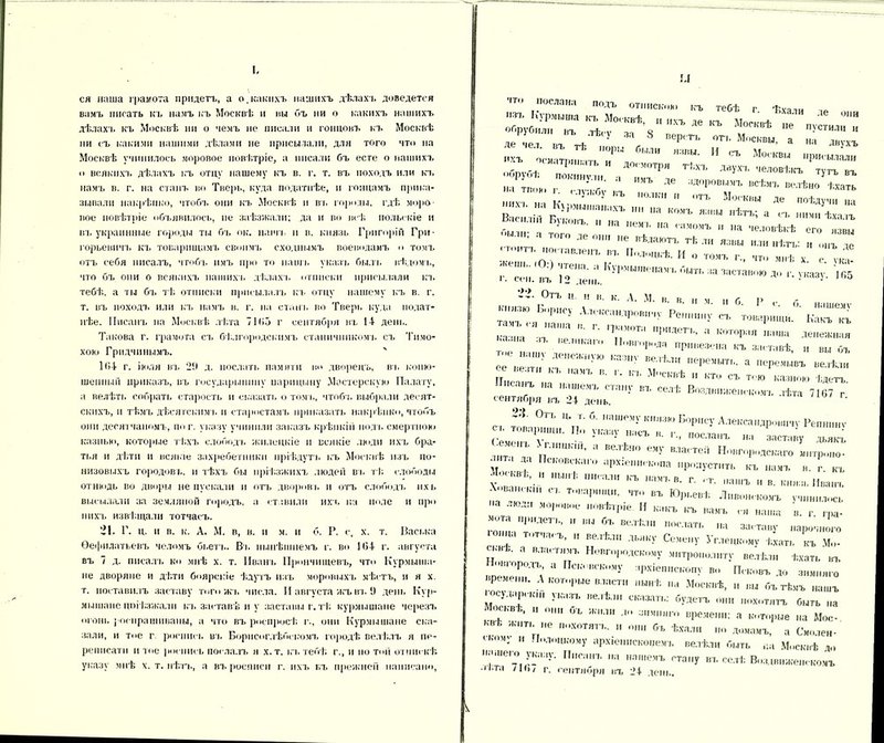 I, ся наша грамота придетъ, а о.какихъ нашихъ дѣлахъ доведется вамъ писать къ намъ къ Москвѣ и вы бъ ни о какихъ нашихъ дѣлахъ къ Москвѣ ни о чемъ не писали и гонцовъ къ Москвѣ ни съ какими нашими дѣлами не присылали, для того что на Москвѣ учинилось моровое повѣтріе, а писали бъ есте о нашихъ о всякихъ дѣлахъ къ отцу нашему къ в. г. т. въ походъ или къ намъ в. г. на станъ во Тверь, куда податнѣе, и гонцамъ прика- зывали накрѣпко, чтобъ они къ Москвѣ и въ горпды. гдѣ моро- вое повѣтріе объявилось, не заѣзжали; да и во всѣ польскіе и въ украннные городы ты бъ ок. наш к и в. князь Григорій Гри- горьевич!. къ товарищамъ своимъ сходнымъ воеводамъ о томъ отъ себя писалъ, чтобъ имъ про то нашъ указъ быль вѣдомъ, что бъ они о всякихъ нашихъ дѣлахъ отписки присылали кт. тебѣ, а ты бъ тѣ отписки присылалъ къ отцу нашему къ в. г. т. въ походъ или къ намъ в. г. на стань во Тверь куда подат- нѣе. Писанъ на Москвѣ лѣта 71(>5 г сентября въ 14- день. Такова г. грамота съ бѣлгородскимъ станичникомъ съ Тимо- хою Грндчннымъ. 104 г. іюля въ 29 д. послать памяти во дворецъ, въ коню- шенный приказъ, въ государынпну парпцыну Мастерскую Палату, а велѣть собрать старость и сказать о томъ, чтобъ выбрали десят- скихъ, и тѣмъ дѣсятскимъ и старостамъ приказать накрѣпко, чтобъ они деснтчаномъ, по г. указу учинили заказъ крѣпкій нол ь смертною казнью, которые тѣхъ слободъ жилецкіе и всякіе люди ихъ бра- тья и дѣти и всякіе захребетники пріѣдутъ, къ Москвѣ изъ по- низовыхъ городовъ, и тѣхъ бы пріѣзжихъ людей въ тѣ слободы отнюдь во дворы не пускали и ОТЪ дворовъ и отъ слободъ ихь высылали за земляной городъ, а ставили ихъ на ноле и про пихт, извѣщали тотчасъ. 21. Г. ц. и в. к. А. М. в, в. и м. и б. Р. с, х. т. Васька Ѳефплатьевъ челомъ бьетъ. Въ нынѣшнемъ г. во 104 г. августа въ 7 д. писалъ ко мнѣ х. т. Иванъ Прончищевъ, что Курмыша- не дворяне и дѣти боярскіе ѣдутъ изъ моровыхъ мѣстъ, и я х. г. поставилъ заставу того жъ числа. И августа жъ въ 9 день Кур- мышане цоі Іізжалн къ заставѣ и у заставы г.тѣ курмышапе черезъ огонь роспрашивапы, а что въ рос просѣ г., они Курмышапе ска- зали, и тое г. роспись въ Борисоглѣбскомъ городѣ велѣлъ я пе- репнсати и тое роспись послалъ я х.т. къ тебѣ г., и по той отпискѣ указу мнѣ х. т. пѣть, а въ росписи г. ихъ въ прежней написано, \Л іто послана подъ отпискою къ тебѣ г І'ѵяпи “ ,бК!|ПШШа *>«•*. Я иѵь де къ Москвѣ пе „ѵс'т„™ ггѵѵі 8 -. гг,: ,„:ъ  Г и тт'  «» м“,кв„ присылали <іГп 1 МТЬ И ДОгмотР» тѣхъ двухъ человѣкъ тутъ въ на твою Гг7г' “ МЪ Л6 :{Д0Р0ВШІЪ всѣмъ велѣно ѣхать ,Ііга к } 1 ’!Ъ ,,0ЛКИ и тъ Москвы де поѣдучи на Василій Бп-І,М,',тт,ХЪ  ,,а КОМЪ я;ши ,,ѣтъ’ а съ ..ими ѣхалъ - ' '  на 1Іемь на самомъ п на человѣкѣ его нзвы ; а ТОГО де он ІІе вѣдаютъ тѣ ли язвы „ли нѣтъ: „ ІІНЪ ,е стоит,, „оставленъ въ Полоцкѣ. И о томъ г., что мнѣ. х с ѵка- ,, еШ1 0 ^е,,а- Курмьпиенам-ь быть за заставою до г. указу 165 і . сен. въ 12 день. ■ • п'° 22. Отъ ц. и и. к. А. М. в. в. н м. и б. Р <• б н ішемѵ Ьііязю Борису Александровичу Реп у съ товарищи. Какъ къ ктчіч П е '' V™ РИЛеГЬ’ а К0Т°Р;,Я а'ва денежная ’ • • ел и к а і о Повгорнда привезена къ заставѣ, и вы бъ ее' везти' ДеНеЖНуЮ Казну велѣл» еремыть. а перемывъ велѣли ее веати къ ІШІЪ в. ,, к,. Москвѣ и кто съ тою казною Идетъ ■санъ на нашемъ стану въ селѣ Воздвиженскомъ лѣта 7167 г сентября въ 24 день. с. топа о! і*Ъ 11 ы’ 6 аШРМу КНМЗЫ Б°Р1,С-Ѵ Александровичу Репнинѵ Семенѣ ѵ' Г- П0Сла,п' « «ставу дьякъ тит-1 л-1 П ШЬІИ’ '' ВеЛЬН° Ѳму Влаітеіі Новгородскаго внтроно- м ' Д Псковскаго архіепископа пропустить къ намъ в. г къ х.1!п кі  НЬ,,,1: ,Ш, аЛ КЪ ИаМЪВ- г- -ашъ и в. князь Иванъ А .вансып съ товарищи, что въ Юрьевѣ Ливонскомъ учинилось а люди моровое повѣтріе. И какъ къ вамъ ся наша в. г гра- мота придетъ, „ вы бъ велѣли послать на заставу „арочного огнѣ' Г,а< Ъ’ П !Т'ГІ'Л11 ЛЬЛКУ Сьче1,у Углецкому ѣхать къ Мо- - ѣ. а властямъ Новгородскому митрополиту велѣли ѣхать въ овіородъ, а Псковскому архіепископу во гт,.,. - і -'іеішсьопх ВО Псковъ до зимняго фемепп. А которые власти нынѣ па Москвѣ, „ вы бъ тѣмъ нашъ .осуларск.м указъ велѣли сказать; будетъ они похитятъ быть па Москвѣ, „ о,,., бъ жили до зимняго времени: а которые на Мос- квѣ ЖИТЬ „е похотяп.. „ о„„ бъ ѣхали „о домамъ, а Смолен- ному и Полоцкому архіен.іскоиемъ велѣли быть аа Москвѣ до пашеіо указу. Писанъ на нашемъ стану въ селѣ Воздвиженскомъ п.та /16/ г. сентября въ 24 день.